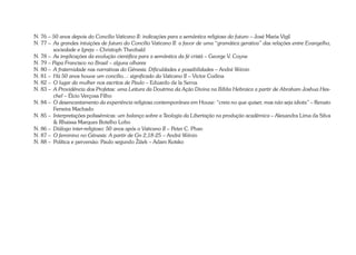 N. 76 – 50 anos depois do Concílio Vaticano II: indicações para a semântica religiosa do futuro – José Maria Vigil 
N. 77 – As grandes intuições de futuro do Concílio Vaticano II: a favor de uma “gramática gerativa” das relações entre Evangelho, 
sociedade e Igreja – Christoph Theobald 
N. 78 – As implicações da evolução científica para a semântica da fé cristã – George V. Coyne 
N. 79 – Papa Francisco no Brasil – alguns olhares 
N. 80 – A fraternidade nas narrativas do Gênesis: Dificuldades e possibilidades – André Wénin 
N. 81 – Há 50 anos houve um concílio...: significado do Vaticano II – Victor Codina 
N. 82 – O lugar da mulher nos escritos de Paulo – Eduardo de la Serna 
N. 83 – A Providência dos Profetas: uma Leitura da Doutrina da Ação Divina na Bíblia Hebraica a partir de Abraham Joshua Hes-chel 
– Élcio Verçosa Filho 
N. 84 – O desencantamento da experiência religiosa contemporânea em House: “creia no que quiser, mas não seja idiota” – Renato 
Ferreira Machado 
N. 85 – Interpretações polissêmicas: um balanço sobre a Teologia da Libertação na produção acadêmica – Alexandra Lima da Silva 
& Rhaissa Marques Botelho Lobo 
N. 86 – Diálogo inter-religioso: 50 anos após o Vaticano II – Peter C. Phan 
N. 87 – O feminino no Gênesis: A partir de Gn 2,18-25 – André Wénin 
N. 88 – Política e perversão: Paulo segundo Žižek – Adam Kotsko 
 