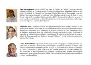Francine Bigaouette nasceu em 1961 na cidade de Quebec, no Canadá. Entrou para a ordem 
religiosa em 1985, na Congregação das Dominicanas Missionárias Adoradoras. Realizou seus 
estudos de teologia na Faculdade de Teologia e Ciências Religiosas da Universidade Laval, em 
Quebec. Sua tese de doutorado foi publicada sob o título Le cri de déréliction de Jésus en croix. 
Densité existentielle et salvifique (Editions du Cerf, 2004). É missionária no Peru há cerca de 10 
anos. É professora de teologia no Seminário da diocese de Chosica e colabora para a formação 
de jovens religiosos e religiosas dessa diocese. 
Alexander Nava é mestre e doutor em Teologia pela Universidade de Chicago. Lecionou na Uni-versidade 
de Seattle e desde 1999 leciona na Universidade do Arizona, onde também ministra 
alguns cursos, entre eles, Amor e Religiões do Mundo, A questão de Deus, Religião e Cultura 
no Sudoeste. Atualmente Nava está trabalhando no projeto de um livro sobre a experiência da 
maravilha na religião da América Latina e da literatura. É autor do artigo Silêncio do deserto, 
silêncio de Deus, publicado por Cadernos Teologia Pública, nº. 67. Ver no link: ihu.unisinos.br/ 
cadernos-ihu-teologia. 
Carlos Arthur Dreher é graduado, mestre e doutor em Teologia pela Escola Superior de Teo-logia 
– EST. Atualmente é professor das Faculdades EST. Atualmente é professor de Antigo Testa-mento 
no Programa de Pós-Graduação em Teologia na Faculdades EST e professor de teologia 
do Centro Universitário La Salle, em Canoas, RS, e na Faculdades EST, em São Leopoldo, RS. 
Tem experiência na área de Teologia, com ênfase em História de Israel, atuando principalmente 
nos seguintes temas: Antigo Testamento, Bíblia, História de Israel, Interpretação de textos bíblicos 
e Leitura popular da Bíblia. 
