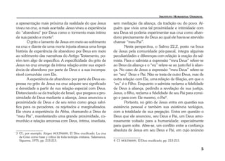 5 
a apresentação mais próxima da realidade do que Jesus 
viveu na cruz, a mais acertada: Jesus viveu a experiência 
do “abandono” por Deus como o tormento mais íntimo 
de sua paixão e morte3. 
O grito e lamento de Jesus em meio ao sofrimento 
na cruz e diante de uma morte injusta abarca uma longa 
história de experiência de abandono por Deus em meio 
ao sofrimento das narrativas do Antigo Testamento, po-rém 
tem algo de específico. A especificidade do grito de 
Jesus na cruz emerge da íntima relação entre sua experi-ência 
de abandono por parte de Deus e a sua incompa-rável 
comunhão com Ele. 
A experiência de abandono por parte de Deus ex-pressa 
no grito de Jesus na cruz adquire seu significado 
e densidade a partir de sua relação especial com Deus. 
Distanciando-se da tradição de Israel, que pregava a pro-ximidade 
de Deus mediante a aliança, Jesus anunciou a 
proximidade de Deus e de seu reino como graça salví-fica 
para os pecadores, os rejeitados e marginalizados. 
Ele viveu a experiência do Abba, chamando a Deus de 
“meu Pai”, manifestando uma grande proximidade, co-munhão 
e relação amorosa com Deus, íntima, imediata, 
3 Cf., por exemplo, Jürgen MOLTMANN, El Dios crucificado. La cruz 
de Criso como base y crítica de toda teologia cristiana. Salamanca, 
Sígueme, 1975, pp. 213-215. 
sem mediação da aliança, da tradição ou do povo. Al-guém 
que vivia uma tal proximidade e intimidade com 
seu Deus só poderia experimentar sua cruz como aban-dono 
precisamente do Deus ao qual ele havia se atrevido 
chamar “meu Pai”. 
Nesta perspectiva, o Salmo 22,2, posto na boca 
de Jesus pela comunidade pós-pascal, integra algumas 
peculiaridades e diferenças com relação à oração do sal-mista. 
Para o salmista a expressão “meu Deus” refere-se 
ao Deus da aliança e o “eu” refere-se ao justo fiel à alian-ça. 
No caso de Jesus a expressão “meu Deus” refere-se 
ao “seu” Deus e Pai. Não se trata de outro Deus, mas de 
outra relação com Ele, uma relação de filiação, em que o 
“eu” é o Filho. Enquanto o salmista reclama a fidelidade 
de Deus à aliança, pedindo a revelação de sua justiça, 
Jesus, o filho, reclama a fidelidade de seu Pai para consi-go 
e para com Ele mesmo, o Pai4. 
Portanto, no grito de Jesus entra em questão sua 
existência pessoal e também sua existência teológica, 
com a totalidade de sua pregação. Entra em questão o 
Deus que ele anunciou, seu Deus e Pai, um Deus amo-rosamente 
voltado para a humanidade, especialmente 
para quem sofre. Abre-se, um conflito entre a confiança 
absoluta de Jesus em seu Deus e Pai, em cujo anúncio 
4 Cf. MOLTMANN, El Dios crucificado, pp. 213-215. 
 