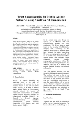 Trust-based Security for Mobile Ad-hoc
Networks using Small World Phenomenon
Abdeen M.R.1
, Fernando S.S.N.2
, Gunaratne G.Y.C.L.3
, Mallawa Arachchi T.L.4
,
Rupasinghe P.L.,5
Senaratne A.N.6
Sri Lanka Institute of Information Technology, Malabe, Sri Lanka
1. rizanabdeen@gmail.com, 2. shavinka_fernando@yahoo.com, 3.
yehan_gunaratne@hotmail.com, 4. tharuka1@hotmail.com, 5. lakmal.r@sliit.lk, 6.
amila.n@sliit.lk
Abstract
Mobile Ad-hoc Networks (MANETs) are rapidly
growing in popularity. A collection of mobile
devices (nodes) connected in an ad-hoc manner for
data transferring purposes is called a MANET.
These networks have high performance, but they
lack proper security features which can guarantee
the confidentiality, integrity and availability of
data. Any security mechanism for MANETs should
take into consideration the limited power resources
of mobile devices. Hence, cryptographic solutions,
with their complex calculations do not provide
energy efficient security. Trust-based security
however can overcome this limitation to a certain
extent. This research paper mainly focuses on
building a trust algorithm that can generate a
quantitative value for trust with the help of the
Small World Phenomenon.
KEY WORDS
Mobile Ad-hoc Network, MANET
Security, Trust, Small World
Phenomenon
1. Introduction
MANET is rapidly becoming an
important topic in the field of
communication. It promises to be an
essential feature in the not too distant
future. MANET is a group of mobile
nodes, which forms an impermanent
network without the support of
centralized administration or standard
support services regularly available on
conventional networks. MANETs are
featured by dynamic topology
(infrastructure-less), multi-hop
communication, limited resources
(bandwidth, CPU, battery, etc.) and
limited security [1], [2].
In its current state, any device can
connect to a MANET and start
communicating without too many
restrictions. This brings about a great
threat to the security (Confidentiality,
Integrity and Availability) of the
MANET. Many security solutions have
been proposed by many researchers.
However, a cryptographic approach will
not be feasible as the mobile devices have
limited power and therefore cannot
repeatedly execute complex
cryptographic calculations. Also, this
method will impact the performance of a
MANET. The key is to maintain the
delicate balance between performance
and security.
The Trust approach however, does not
impact performance in a significant way.
The problem with trust is that it is a
qualitative term and it is relative to each
individual. In our research, we convert
trust into a quantitative value in order to
rate the trustworthiness of a mobile
device. Stanley Milgram’s experiment
yielded that it only took an average of 4
people to connect any two individuals in
the world. This is the Small World
Phenomenon.
2. Research Methodology
2.1. Overview
The main goal is to create an algorithm to
define trust in a quantitative manner. The
basic outline of the methodology is as
 