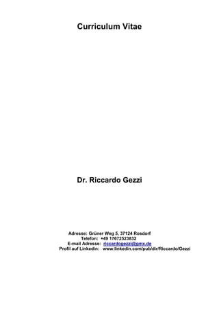 Curriculum Vitae
Dr. Riccardo Gezzi
Adresse: Grüner Weg 5, 37124 Rosdorf
Telefon: +49 17672523832
E-mail Adresse: riccardogezzi@gmx.de
Profil auf Linkedin: www.linkedin.com/pub/dir/Riccardo/Gezzi
 