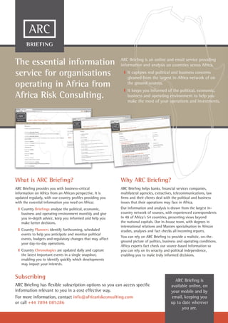 What is ARC Brieﬁng?
ARC Brieﬁng provides you with business-critical
information on Africa from an African perspective. It is
updated regularly, with our country proﬁles providing you
with the essential information you need on Africa:
❙ Country Brieﬁngs analyse the political, economic,
business and operating environment monthly and give
you in-depth advice, keep you informed and help you
make better decisions.
❙ Country Planners identify forthcoming, scheduled
events to help you anticipate and monitor political
events, budgets and regulatory changes that may affect
your day-to-day operations.
❙ Country Chronologies are updated daily and capture
the latest important events in a single snapshot,
enabling you to identify quickly which developments
may impact your interests.
BRIEFING
Why ARC Brieﬁng?
ARC Brieﬁng helps banks, ﬁnancial services companies,
multilateral agencies, extractives, telecommunications, law
ﬁrms and their clients deal with the political and business
issues that their operations may face in Africa.
Our information and analysis is drawn from the largest in-
country network of sources, with experienced correspondents
in 40 of Africa’s 54 countries, presenting views beyond
the national capitals. Our in-house team, with degrees in
international relations and Masters specialisation in African
studies, analyses and fact checks all incoming reports.
You can rely on ARC Brieﬁng to provide a realistic, on-the-
ground picture of politics, business and operating conditions.
Africa experts fact check our source-based information so
you can rely on its veracity and political independence,
enabling you to make truly informed decisions.
The essential information
service for organisations
operating in Africa from
Africa Risk Consulting.
Subscribing
ARC Brieﬁng has ﬂexible subscription options so you can access speciﬁc
information relevant to you in a cost effective way.
For more information, contact info@africariskconsulting.com
or call +44 7894 085286
ARC Brieﬁng is
available online, on
your mobile and by
email, keeping you
up to date wherever
you are.
Why ARC Brieﬁng?
ARC Brieﬁng is an online and email service providing
information and analysis on countries across Africa.
❙ It captures real political and business concerns
gleaned from the largest in-Africa network of on
the ground sources.
❙ It keeps you informed of the political, economic,
business and operating environment to help you
make the most of your operations and investments.
 