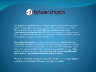 We, Raghushree Enterprises, is a fast growing Executive Search Company of
highly specialized Consultants and Managers who understand your need for
Human Capital. We are specialized in operating for Engineering,
Manufacturing industries, IT & NON IT. We are growing at an unprecedented
pace. Our growth has been backed by our extensive research capabilities, database
of clients and candidates armed to offer the best.
Raghushree Enterprises provide a platform to experienced professionals to
display their potential. Each candidate’s mindset is closely scrutinized to suit the
needs of our clientele. Our consultants are able to connect with the right people
either from our vast database or through networking. All of this is done within a
specific time frame and utmost discretion. Our objective is to provide each
client with an unparalleled level of individual attention.
We do not believe in resume pushing. Our objective is to take privilege in
assisting our clients grow fast, grow more and grow right.
 