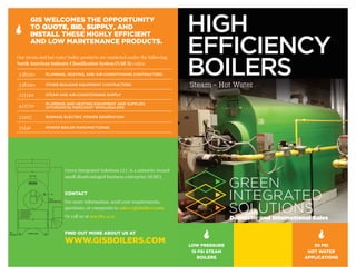 Domestic and International Sales
HIGH
EFFICIENCY
BOILERSSteam - Hot Water
GIS WELCOMES THE OPPORTUNITY
TO QUOTE, BID, SUPPLY, AND
INSTALL THESE HIGHLY EFFICIENT
AND LOW MAINTENANCE PRODUCTS.
Green Integrated Solutions LLC is a minority owned
small disadvantaged business enterprise (SDBE).
CONTACT
For more information, send your requirements,
questions, or comments to sales@gisboilers.com
Or call us at 919.780.4135
FIND OUT MORE ABOUT US AT
WWW.GISBOILERS.COM
á
LOW PRESSURE
15 PSI STEAM
BOILERS
á
30 PSI
HOT WATER
APPLICATIONS
á
Our steam and hot water boiler products are marketed under the following
North American Industry Classification System (NAICS) codes:
238220 PLUMBING, HEATING, AND AIR-CONDITIONING CONTRACTORS
238290 OTHER BUILDING EQUIPMENT CONTRACTORS
221330 STEAM AND AIR-CONDITIONING SUPPLY
423720 PLUMBING AND HEATING EQUIPMENT AND SUPPLIES
(HYDRONICS) MERCHANT WHOLESALERS
221117 BIOMASS ELECTRIC POWER GENERATION
33241 POWER BOILER MANUFACTURING
 