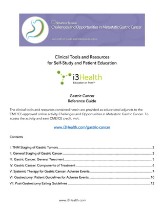 www.i3Health.com
Clinical Tools and Resources
for Self-Study and Patient Education
Gastric Cancer
Reference Guide
The clinical tools and resources contained herein are provided as educational adjuncts to the
CME/CE-approved online activity Challenges and Opportunities in Metastatic Gastric Cancer. To
access the activity and earn CME/CE credit, visit:
www.i3Health.com/gastric-cancer
Contents
I. TNM Staging of Gastric Tumors.........................................................................................................2
II. General Staging of Gastric Cancer....................................................................................................3
III. Gastric Cancer: General Treatment..................................................................................................5
IV. Gastric Cancer: Components of Treatment .....................................................................................6
V. Systemic Therapy for Gastric Cancer: Adverse Events .....................................................................7
VI. Gastrectomy: Patient Guidelines for Adverse Events ....................................................................10
VII. Post-Gastrectomy Eating Guidelines ............................................................................................12
 
