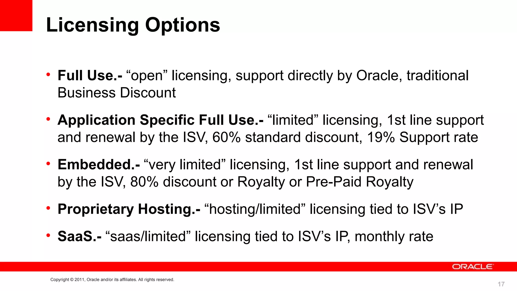 Licensing Options

• Full Use.- “open” licensing, support directly by Oracle, traditional
  Business Discount
• Application Specific Full Use.- “limited” licensing, 1st line support
  and renewal by the ISV, 60% standard discount, 19% Support rate
• Embedded.- “very limited” licensing, 1st line support and renewal
  by the ISV, 80% discount or Royalty or Pre-Paid Royalty
• Proprietary Hosting.- “hosting/limited” licensing tied to ISV’s IP
• SaaS.- “saas/limited” licensing tied to ISV’s IP, monthly rate

Copyright © 2011, Oracle and/or its affiliates. All rights reserved.
                                                                          17
 