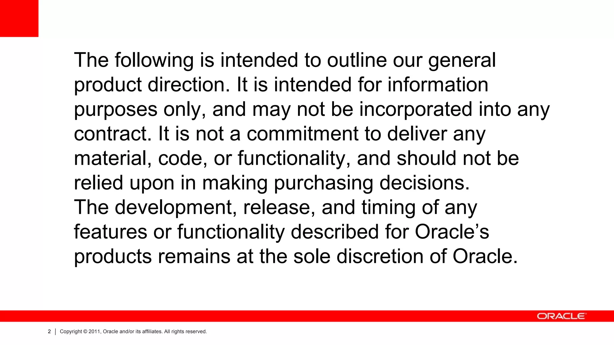 The following is intended to outline our general
          product direction. It is intended for information
          purposes only, and may not be incorporated into any
          contract. It is not a commitment to deliver any
          material, code, or functionality, and should not be
          relied upon in making purchasing decisions.
          The development, release, and timing of any
          features or functionality described for Oracle’s
          products remains at the sole discretion of Oracle.


2   Copyright © 2011, Oracle and/or its affiliates. All rights reserved.
 