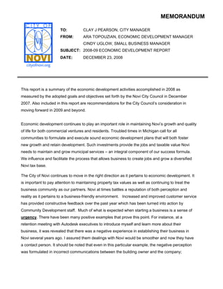 MEMORANDUM

                       TO:          CLAY J PEARSON, CITY MANAGER
                       FROM:        ARA TOPOUZIAN, ECONOMIC DEVELOPMENT MANAGER
                                    CINDY UGLOW, SMALL BUSINESS MANAGER
                       SUBJECT: 2008-09 ECONOMIC DEVELOPMENT REPORT
                       DATE:        DECEMBER 23, 2008




This report is a summary of the economic development activities accomplished in 2008 as
measured by the adopted goals and objectives set forth by the Novi City Council in December
2007. Also included in this report are recommendations for the City Council’s consideration in
moving forward in 2009 and beyond.


Economic development continues to play an important role in maintaining Novi’s growth and quality
of life for both commercial ventures and residents. Troubled times in Michigan call for all
communities to formulate and execute sound economic development plans that will both foster
new growth and retain development. Such investments provide the jobs and taxable value Novi
needs to maintain and grow municipal services – an integral component of our success formula.
We influence and facilitate the process that allows business to create jobs and grow a diversified
Novi tax base.

The City of Novi continues to move in the right direction as it pertains to economic development. It
is important to pay attention to maintaining property tax values as well as continuing to treat the
business community as our partners. Novi at times battles a reputation of both perception and
reality as it pertains to a business-friendly environment. Increased and improved customer service
has provided constructive feedback over the past year which has been turned into action by
Community Development staff. Much of what is expected when starting a business is a sense of
urgency. There have been many positive examples that prove this point. For instance, at a
retention meeting with Autodesk executives to introduce myself and learn more about their
business, it was revealed that there was a negative experience in establishing their business in
Novi several years ago. I assured them dealings with Novi would be smoother and now they have
a contact person. It should be noted that even in this particular example, the negative perception
was formulated in incorrect communications between the building owner and the company;
 