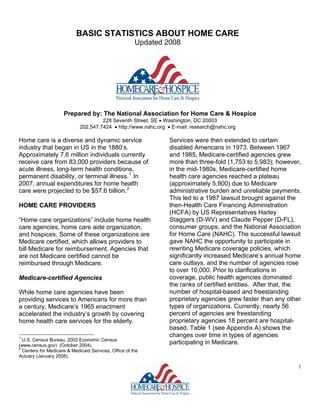 BASIC STATISTICS ABOUT HOME CARE
                                                       Updated 2008




                     Prepared by: The National Association for Home Care & Hospice
                                      228 Seventh Street, SE • Washington, DC 20003
                             202.547.7424 • http://www.nahc.org • E-mail: research@nahc.org

Home care is a diverse and dynamic service                      Services were then extended to certain
industry that began in US in the 1880’s.                        disabled Americans in 1973. Between 1967
Approximately 7.6 million individuals currently                 and 1985, Medicare-certified agencies grew
receive care from 83,000 providers because of                   more than three-fold (1,753 to 5,983); however,
acute illness, long-term health conditions,                     in the mid-1980s, Medicare-certified home
permanent disability, or terminal illness. 1 In                 health care agencies reached a plateau
2007, annual expenditures for home health                       (approximately 5,900) due to Medicare
care were projected to be $57.6 billion. 2                      administrative burden and unreliable payments.
                                                                This led to a 1987 lawsuit brought against the
                                                                then-Health Care Financing Administration
HOME CARE PROVIDERS
                                                                (HCFA) by US Representatives Harley
                                                                Staggers (D-WV) and Claude Pepper (D-FL),
“Home care organizations” include home health
                                                                consumer groups, and the National Association
care agencies, home care aide organization,
                                                                for Home Care (NAHC). The successful lawsuit
and hospices. Some of these organizations are
                                                                gave NAHC the opportunity to participate in
Medicare certified, which allows providers to
                                                                rewriting Medicare coverage policies, which
bill Medicare for reimbursement. Agencies that
                                                                significantly increased Medicare’s annual home
are not Medicare certified cannot be
                                                                care outlays, and the number of agencies rose
reimbursed through Medicare.
                                                                to over 10,000. Prior to clarifications in
                                                                coverage, public health agencies dominated
Medicare-certified Agencies
                                                                the ranks of certified entities. After that, the
                                                                number of hospital-based and freestanding
While home care agencies have been
                                                                proprietary agencies grew faster than any other
providing services to Americans for more than
                                                                types of organizations. Currently, nearly 56
a century, Medicare’s 1965 enactment
                                                                percent of agencies are freestanding
accelerated the industry’s growth by covering
                                                                proprietary agencies 18 percent are hospital-
home health care services for the elderly.
                                                                based. Table 1 (see Appendix A) shows the
                                                                changes over time in types of agencies
1
  U.S. Census Bureau, 2002 Economic Census
                                                                participating in Medicare.
(www.census.gov) (October 2004).
2
  Centers for Medicare & Medicaid Services, Office of the
Actuary (January 2008).

                                                                                                               1
 