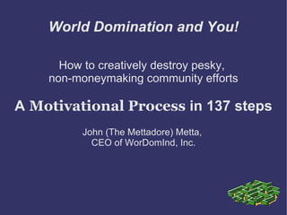 World Domination and You!

      How to creatively destroy pesky,
    non-moneymaking community efforts

A Motivational Process in 137 steps
          John (The Mettadore) Metta,
            CEO of WorDomInd, Inc.
 