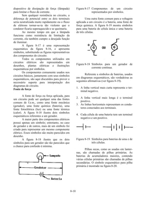 8-10
dispositivo de dissipação de força (lâmpada)
para limitar o fluxo de corrente.
Sem qualquer resistência no circuito, a
diferença de potencial entre os dois terminais
seria neutralizada muito rapidamente ou o fluxo
de elétrons tornar-se-ia tão violento que o
condutor ficaria superaquecido e se queimaria.
Ao mesmo tempo em que a lâmpada
funciona como resistência de limitação da
corrente, ela também cumpre a desejada função
de iluminar.
A figura 8-17 é uma representação
esquemática da figura 8-16, e apresenta
símbolos, substituindo as figuras representativas
dos componentes do circuito.
Todos os componentes utilizados em
circuitos elétricos são representados em
desenhos, plantas elétricas e ilustrações
esquemáticas por símbolos.
Os componentes comumente usados nos
circuitos básicos, juntamente com seus símbolos
esquemáticos, são aqui discutidos para prover o
necessário suporte para interpretação dos
diagramas de circuito.
Fonte de força
A fonte de força ou força aplicada, para
um circuito pode ser qualquer uma das fontes
comuns de f.e.m., como uma fonte mecânica
(gerador), uma fonte química (bateria), uma
fonte fotoelétrica (luz) ou uma fonte térmica
(calor). A figura 8-18 ilustra dois símbolos
esquemáticos referentes a um gerador.
A maior parte dos componentes elétricos
possui apenas um símbolo; entretanto, no caso
do gerador e de outros, mais de um símbolo foi
criado para representar um mesmo componente
elétrico. Esses símbolos são muito parecidos em
desenho.
A figura 8-18 ilustra que os dois
símbolos para um gerador são tão parecidos que
a chance para confusão é mínima.
Figura 8-17 Componentes de um circuito
representados por símbolos.
Uma outra fonte comum para a voltagem
aplicada a um circuito é a bateria, uma fonte de
força química. A figura 8-19 mostra símbolos
para uma bateria de célula única e uma bateria
de três células.
Figura 8-18 Símbolos para um gerador de
corrente contínua.
Referente a símbolos de baterias, usados
em diagramas esquemáticos, são verdadeiras as
seguintes afirmativas (ver figura 8-19).
1. A linha vertical mais curta representa o ter-
minal negativo.
2. A linha vertical mais longa é o terminal
positivo.
3. As linhas horizontais representam os condu-
tores conectados aos terminais.
4. Cada célula de uma bateria tem um terminal
negativo e um positivo.
Figura 8-19 Símbolos para baterias de uma e de
três células.
Pilhas secas, como as usadas em lanter-
nas, são chamadas de pilhas primárias. As
baterias de acumuladores maiores, contendo
várias células primárias são chamadas de pilhas
secundárias. O símbolo esquemático para pilha
primária é mostrado na figura 8-20.
 