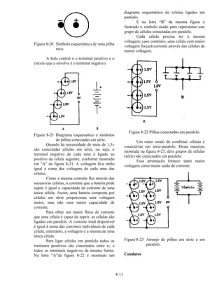 8-11
Figura 8-20 Símbolo esquemático de uma pilha
seca.
A bola central é o terminal positivo e o
círculo que a envolve é o terminal negativo.
Figura 8-21 Diagrama esquemático e símbolos
de pilhas conectadas em série.
Quando há necessidade de mais de 1,5v
são conectadas células em série, ou seja, o
terminal negativo de cada uma é ligado ao
positivo da célula seguinte, conforme mostrado
em "A" da figura 8-21. A voltagem fica então
igual à soma das voltagens de cada uma das
células.
Como a mesma corrente flui através das
sucessivas células, a corrente que a bateria pode
suprir é igual a capacidade de corrente de uma
única célula. Assim, uma bateria composta por
células em série proporciona uma voltagem
maior, mas não uma maior capacidade de
corrente.
Para obter um maior fluxo de corrente
que uma célula é capaz de suprir, as células são
ligadas em paralelo. A corrente total disponível
é igual à soma das correntes individuais de cada
célula, entretanto, a voltagem é a mesma de uma
única célula.
Para ligar células em paralelo todos os
terminais positivos são conectados entre si, e
todos os terminais negativos da mesma forma.
Na letra “A”da figura 8-22 é mostrado um
diagrama esquemático de células ligadas em
paralelo.
E na letra “B” da mesma figura é
ilustrado o símbolo usado para representar este
grupo de células conectadas em paralelo.
Cada célula precisa ter a mesma
voltagem; caso contrário, uma célula com maior
voltagem forçará corrente através das células de
menor voltagem.
Figura 8-22 Pilhas conectadas em paralelo.
Um outro modo de combinar células é
conectá-las em série-paralelo. Desta maneira,
mostrada na figura 8-23, dois grupos de células
(série) são conectados em paralelo.
Essa arrumação fornece tanto maior
voltagem como maior saída de corrente.
Figura 8-23 Arranjo de pilhas em série e em
paralelo.
Condutor
 