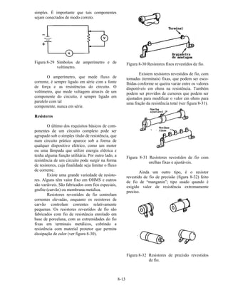 8-13
simples. É importante que tais componentes
sejam conectados de modo correto.
Figura 8-29 Símbolos de amperímetro e de
voltímetro.
O amperímetro, que mede fluxo de
corrente, é sempre ligado em série com a fonte
de força e as resistências do circuito. O
voltímetro, que mede voltagem através de um
componente do circuito, é sempre ligado em
paralelo com tal
componente, nunca em série.
Resistores
O último dos requisitos básicos de com-
ponentes de um circuito completo pode ser
agrupado sob o simples título de resistência, que
num circuito prático aparece sob a forma de
qualquer dispositivo elétrico, como um motor
ou uma lâmpada que utilize energia elétrica e
tenha alguma função utilitária. Por outro lado, a
resistência de um circuito pode surgir na forma
de resistores, cuja finalidade seja limitar o fluxo
de corrente.
Existe uma grande variedade de resisto-
res. Alguns têm valor fixo em OHMS e outros
são variáveis. São fabricados com fios especiais,
grafite (carvão) ou membrana metálica.
Resistores revestidos de fio controlam
correntes elevadas, enquanto os resistores de
carvão controlam correntes relativamente
pequenas. Os resistores revestidos de fio são
fabricados com fio de resistência enrolado em
base de porcelana, com as extremidades do fio
fixas em terminais metálicos, cobrindo a
resistência com material protetor que permita
dissipação de calor (ver figura 8-30).
Figura 8-30 Resistores fixos revestidos de fio.
Existem resistores revestidos de fio, com
tomadas (terminais) fixas, que podem ser esco-
lhidas conforme se queira variar entre os valores
disponíveis em ohms na resistência. Também
podem ser providos de cursores que podem ser
ajustados para modificar o valor em ohms para
uma fração da resistência total (ver figura 8-31).
Figura 8-31 Resistores revestidos de fio com
orelhas fixas e ajustáveis.
Ainda um outro tipo, é o resistor
revestido de fio de precisão (figura 8-32) feito
de fio de “manganin”; tipo usado quando é
exigido valor de resistência extremamente
preciso.
Figura 8-32 Resistores de precisão revestidos
de fio.
 