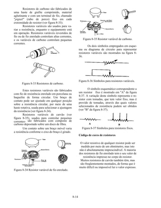 8-14
Resistores de carbono são fabricados de
uma haste de grafite comprimido, material
aglutinante e com um terminal de fio, chamado
"pigtail" (rabo de porco) fixo em cada
extremidade do resistor (ver figura 8-33).
Resistores variáveis são usados para va-
riar a resistência, enquanto o equipamento está
em operação. Resistores variáveis revestidos de
fio ou de fio enrolado controlam altas correntes,
e os variáveis de carbono controlam pequenas
correntes.
Figura 8-33 Resistores de carbono.
Estes resistores variáveis são fabricados
com fio de resistência enrolado em porcelana ou
baquelite de forma circular. Um braço de
contato pode ser ajustado em qualquer posição
sobre a resistência circular, por meio de uma
haste rotativa, usada para selecionar a ajustagem
da resistência (ver figura 8-34).
Resistores variáveis de carvão (ver
figura 8-35), usados para controlar pequenas
correntes, são fabricados com composto de
carbono depositado sobre um disco de fibra.
Um contato sobre um braço móvel varia
a resistência conforme o eixo do braço é girado.
Figura 8-34 Resistor variável de fio enrolado.
Figura 8-35 Resistor variável de carbono.
Os dois símbolos empregados em esque-
ma ou diagrama de circuito para representar
resistores variáveis são mostrados na figura 8-
36.
Figura 8-36 Símbolos para resistores variáveis.
O símbolo esquemático correspondente a
um resistor fixo é mostrado em "A" da figura
8-37. A variação deste símbolo representa o re-
sistor com tomadas, que tem valor fixo, mas é
provido de tomadas, através das quais valores
selecionados de resistência podem ser obtidos
(ver "B" da figura 8-37).
Figura 8-37 Símbolos para resistores fixos.
Código de cores de resistores
O valor resistivo de qualquer resistor pode ser
medido por meio de um ohmímetro, mas isto
não é absolutamente imprescindível. A maioria
dos resistores de fio enrolado tem o seu valor de
resistência impresso no corpo do resistor.
Muitos resistores de carvão também têm, mas
são freqüentemente montados, de forma que é
muito difícil ou impossível ler o valor expresso.
 