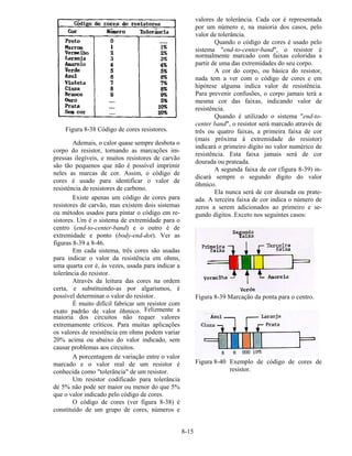 8-15
Figura 8-38 Código de cores resistores.
Ademais, o calor quase sempre desbota o
corpo do resistor, tornando as marcações im-
pressas ilegíveis, e muitos resistores de carvão
são tão pequenos que não é possível imprimir
neles as marcas de cor. Assim, o código de
cores é usado para identificar o valor de
resistência de resistores de carbono.
Existe apenas um código de cores para
resistores de carvão, mas existem dois sistemas
ou métodos usados para pintar o código em re-
sistores. Um é o sistema de extremidade para o
centro (end-to-center-band) e o outro é de
extremidade e ponto (body-end-dot). Ver as
figuras 8-39 a 8-46.
Em cada sistema, três cores são usadas
para indicar o valor da resistência em ohms,
uma quarta cor é, ás vezes, usada para indicar a
tolerância do resistor.
Através da leitura das cores na ordem
certa, e substituindo-as por algarismos, é
possível determinar o valor do resistor.
É muito difícil fabricar um resistor com
exato padrão de valor ôhmico. Felizmente a
maioria dos circuitos não requer valores
extremamente críticos. Para muitas aplicações
os valores de resistência em ohms podem variar
20% acima ou abaixo do valor indicado, sem
causar problemas aos circuitos.
A porcentagem de variação entre o valor
marcado e o valor real de um resistor é
conhecida como "tolerância" de um resistor.
Um resistor codificado para tolerância
de 5% não pode ser maior ou menor do que 5%
que o valor indicado pelo código de cores.
O código de cores (ver figura 8-38) é
constituído de um grupo de cores, números e
valores de tolerância. Cada cor é representada
por um número e, na maioria dos casos, pelo
valor de tolerância.
Quando o código de cores é usado pelo
sistema "end-to-center-band", o resistor é
normalmente marcado com faixas coloridas a
partir de uma das extremidades do seu corpo.
A cor do corpo, ou básica do resistor,
nada tem a ver com o código de cores e em
hipótese alguma indica valor de resistência.
Para prevenir confusões, o corpo jamais terá a
mesma cor das faixas, indicando valor de
resistência.
Quando é utilizado o sistema "end-to-
center band", o resistor será marcado através de
três ou quatro faixas, a primeira faixa de cor
(mais próxima à extremidade do resistor)
indicará o primeiro dígito no valor numérico de
resistência. Esta faixa jamais será de cor
dourada ou prateada.
A segunda faixa de cor (figura 8-39) in-
dicará sempre o segundo dígito do valor
ôhmico.
Ela nunca será de cor dourada ou prate-
ada. A terceira faixa de cor indica o número de
zeros a serem adicionados ao primeiro e se-
gundo dígitos. Exceto nos seguintes casos:
Figura 8-39 Marcação da ponta para o centro.
Figura 8-40 Exemplo de código de cores de
resistor.
 