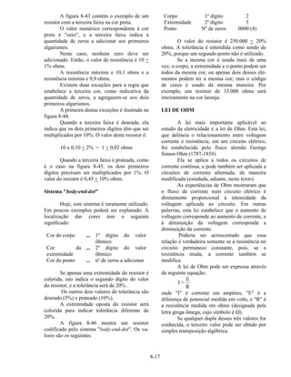 8-17
A figura 8-43 contém o exemplo de um
resistor com a terceira faixa na cor preta.
O valor numérico correspondente à cor
preta é "zero", e a terceira faixa indica a
quantidade de zeros a adicionar aos primeiros
algarismos.
Neste caso, nenhum zero deve ser
adicionado. Então, o valor de resistência é 10 +
1% ohms.
A resistência máxima e 10,1 ohms e a
resistência mínima e 9,9 ohms.
Existem duas exceções para a regra que
estabelece a terceira cor, como indicativa da
quantidade de zeros, a agregarem-se aos dois
primeiros algarismos.
A primeira destas exceções é ilustrada na
figura 8-44.
Quando a terceira faixa é dourada, ela
indica que os dois primeiros dígitos têm que ser
multiplicados por 10%. O valor deste resistor é:
10 x 0,10 + 2% = 1 + 0,02 ohms
Quando a terceira faixa é prateada, como
é o caso na figura 8-45, os dois primeiros
dígitos precisam ser multiplicados por 1%. O
valor do resistor é 0,45 + 10% ohms.
Sistema "body-end-dot"
Hoje, este sistema é raramente utilizado.
Em poucos exemplos poderá ser explanado. A
localização das cores tem o seguinte
significado:
Cor do corpo ... 1º dígito do valor
ôhmico
Cor da
extremidade
... 2º dígito do valor
ôhmico
Cor do ponto ... nº de zeros a adicionar
Se apenas uma extremidade do resistor é
colorida, isto indica o segundo dígito do valor
do resistor, e a tolerância será de 20% .
Os outros dois valores de tolerância são
dourado (5%) e prateado (10%).
A extremidade oposta do resistor será
colorida para indicar tolerância diferente de
20%.
A figura 8-46 mostra um resistor
codificado pelo sistema "body-end-dot". Os va-
lores são os seguintes:
Corpo 1º dígito 2
Extremidade 2º dígito 5
Ponto Nº de zeros 0000 (4)
O valor do resistor é 250.000 + 20%
ohms. A tolerância é entendida como sendo de
20%, porque um segundo ponto não é utilizado.
Se a mesma cor é usada mais de uma
vez, o corpo, a extremidade e o ponto podem ser
todos da mesma cor, ou apenas dois desses ele-
mentos podem ter a mesma cor; mas o código
de cores é usado da mesma maneira. Por
exemplo, um resistor de 33.000 ohms será
inteiramente na cor laranja.
LEI DE OHM
A lei mais importante aplicável ao
estudo da eletricidade é a lei de Ohm. Esta lei,
que delineia o relacionamento entre voltagem
corrente e resistência, em um circuito elétrico,
foi estabelecida pelo físico alemão George
Simon Ohm (1787-1854).
Ela se aplica a todos os circuitos de
corrente contínua, e pode também ser aplicada a
circuitos de corrente alternada, de maneira
modificada (estudada, adiante, neste texto).
As experiências de Ohm mostraram que
o fluxo de corrente num circuito elétrico é
diretamente proporcional à intensidade da
voltagem aplicada ao circuito. Em outras
palavras, esta lei estabelece que o aumento de
voltagem corresponde ao aumento de corrente, e
à diminuição da voltagem corresponde a
diminuição da corrente.
Poderia ser acrescentado que essa
relação é verdadeira somente se a resistência no
circuito permanece constante, pois, se a
resistência muda, a corrente também se
modifica.
A lei de Ohm pode ser expressa através
da seguinte equação:
I =
E
R
onde "I" é corrente em ampères, "E" é a
diferença de potencial medida em volts, e "R" é
a resistência medida em ohms (designada pela
letra grega ômega, cujo símbolo é Ω).
Se qualquer dupla desses três valores for
conhecida, o terceiro valor pode ser obtido por
simples transposição algébrica.
 