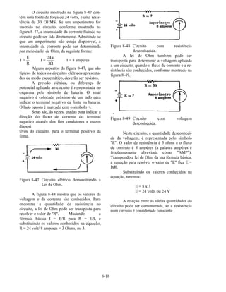 8-18
O circuito mostrado na figura 8-47 con-
tém uma fonte de força de 24 volts, e uma resis-
tência de 30 OHMS. Se um amperímetro for
inserido no circuito, conforme mostrado na
figura 8-47, a intensidade da corrente fluindo no
circuito pode ser lida diretamente. Admitindo-se
que um amperímetro não esteja disponível, a
intensidade da corrente pode ser determinada
por meio da lei de Ohm, da seguinte forma:
I =
E
R
I =
24V
3
I = 8 amperes
Ω
Alguns aspectos da figura 8-47, que são
típicos de todos os circuitos elétricos apresenta-
dos de modo esquemático, deverão ser revistos.
A pressão elétrica, ou diferença de
potencial aplicada ao circuito é representada no
esquema pelo símbolo de bateria. O sinal
negativo é colocado próximo de um lado para
indicar o terminal negativo da fonte ou bateria.
O lado oposto é marcado com o símbolo +.
Setas são, às vezes, usadas para indicar a
direção do fluxo de corrente do terminal
negativo através dos fios condutores e outros
disposi
tivos do circuito, para o terminal positivo da
fonte.
Figura 8-47 Circuito elétrico demonstrando a
Lei de Ohm.
A figura 8-48 mostra que os valores da
voltagem e da corrente são conhecidos. Para
encontrar a quantidade de resistência no
circuito, a lei de Ohm pode ser transposta para
resolver o valor de "R". Mudando a
fórmula básica I = E/R para R = E/I, e
substituindo os valores conhecidos na equação,
R = 24 volt/ 8 ampères = 3 Ohms, ou 3.
Figura 8-48 Circuito com resistência
desconhecida.
A lei de Ohm também pode ser
transposta para determinar a voltagem aplicada
a um circuito, quando o fluxo de corrente e a re-
sistência são conhecidos, conforme mostrado na
figura 8-49.
‘
Figura 8-49 Circuito com voltagem
desconhecida.
Neste circuito, a quantidade desconheci-
da da voltagem, é representada pelo símbolo
"E". O valor de resistência é 3 ohms e o fluxo
de corrente é 8 ampères (a palavra ampères é
freqüentemente abreviada como "AMP").
Transpondo a lei de Ohm da sua fórmula básica,
a equação para resolver o valor de "E" fica E =
IxR.
Substituindo os valores conhecidos na
equação, teremos:
E = 8 x 3
E = 24 volts ou 24 V
A relação entre as várias quantidades do
circuito pode ser demonstrada, se a resistência
num circuito é considerada constante.
 