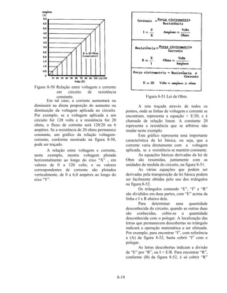 8-19
Figura 8-50 Relação entre voltagem e corrente
em circuito de resistência
constante.
Em tal caso, a corrente aumentará ou
diminuirá na direta proporção do aumento ou
diminuição da voltagem aplicada ao circuito.
Por exemplo, se a voltagem aplicada a um
circuito for 120 volts e a resistência for 20
ohms, o fluxo de corrente será 120/20 ou 6
ampères. Se a resistência de 20 ohms permanece
constante, um gráfico da relação voltagem-
corrente, conforme mostrado na figura 8-50,
pode ser traçado.
A relação entre voltagem e corrente,
neste exemplo, mostra voltagem plotada
horizontalmente ao longo do eixo “X” , em
valores de 0 a 120 volts; e os valores
correspondentes de corrente são plotados
verticalmente, de 0 a 6,0 ampères ao longo do
eixo “Y”.
Figura 8-51 Lei de Ohm.
A reta traçada através de todos os
pontos, onde as linhas de voltagem e corrente se
encontram, representa a equação = E/20, e é
chamada de relação linear. A constante 20
representa a resistência que se arbitrou não
mudar neste exemplo.
Este gráfico representa uma importante
característica da lei básica, ou seja, que a
corrente varia diretamente com a voltagem
aplicada, se a resistência se mantém constante.
As equações básicas derivadas da lei de
Ohm são resumidas, juntamente com as
unidades de medida do circuito, na figura 8-51.
As várias equações que podem ser
derivadas pela transposição da lei básica podem
ser facilmente obtidas pelo uso dos triângulos
na figura 8-52.
Os triângulos contendo “E”, “I” e “R”
são divididos em duas partes, com “E” acima da
linha e I x R abaixo dela.
Para determinar uma quantidade
desconhecida do circuito, quando as outras duas
são conhecidas, cobre-se a quantidade
desconhecida com o polegar. A localização das
letras que permanecem descobertas no triângulo
indicará a operação matemática a ser efetuada.
Por exemplo, para encontrar “I”, com referência
a (A) da figura 8-52, basta cobrir “I” com o
polegar.
As letras descobertas indicam a divisão
de “E” por “R”, ou I = E/R. Para encontrar “R”,
conforme (B) da figura 8-52, é só cobrir “R”
 