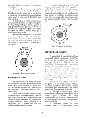 8-2
quantidade de prótons e neutrons existentes no
seu núcleo.
O peso do elétron não é considerado. Na
verdade a natureza da eletricidade não pode ser
definida claramente, porque não se tem certeza
se o elétron é uma carga negativa desprovida de
massa (peso) ou uma partícula de matéria com
carga negativa.
A eletricidade é melhor compreendida
pelo seu comportamento, que se baseia no papel
da carga transportada pelo átomo. Quando a
carga positiva total dos prótons, no núcleo, se
equilibra com a carga total negativa dos elétrons
em órbita, em torno do núcleo, diz-se que o
átomo possui carga neutra.
Se um átomo tem escassez de elétrons,
ou carga negativa, ele está carregado
positivamente, e é chamado de íon positivo. Se
ele possui um excesso de elétrons, diz-se que
está carregado negativamente, e é chamado de
íon negativo.
Figura 8-2 Átomo de hidrogênio.
Transferência de elétrons
Em condição de carga neutra, um átomo
tem um elétron para cada próton existente no
núcleo. Deste modo, o número de elétrons atre-
lados ao átomo configurarão os vários elemen-
tos, variando de 1, no caso do hidrogênio, até 92
para o urânio.
Os elétrons girando em torno do núcleo
percorrem órbitas, chamadas camadas. Cada ca-
mada pode conter um certo número máximo de
elétrons e, se tal quantidade for excedida, os
elétrons excedentes serão obrigados a se
transferirem para a camada mais alta (em
relação ao núcleo), ou mais externa.
A camada mais próxima do núcleo pode
conter no máximo dois elétrons. A segunda ca-
mada não mais do que oito elétrons; a terceira,
dezoito elétrons; a quarta, trinta e dois; etc. En-
tretanto, é preciso observar que em alguns áto-
mos, grandes e complexos, os elétrons podem
estar dispostos nas camadas mais externas antes
que algumas camadas internas estejam comple-
tas.
Figura 8-3 Átomo de Oxigênio.
ELETRICIDADE ESTÁTICA
A eletricidade é normalmente definida
como sendo estática ou dinâmica. Como todos
os elétrons são parecidos, tais palavras não
descrevem de fato os diferentes tipos de
eletricidade, distinguem, mais precisamente,
elétrons em repouso ou em movimento.
A palavra estática significa
"estacionária" ou "em repouso", e se refere à
deficiência ou excesso de elétrons. Inicialmente
pensava-se que eletricidade estática era
eletricidade em repouso, porque a energia
elétrica produzida por fricção não teria
movimento.
Uma experiência simples, como passar
um pente seco no cabelo, produz estalidos,
indicando ocorrência de descarga estática,
consistindo, pois na transferência de elétrons
para o pente, como resultado da fricção.
A descarga é causada pelo rápido
movimento na direção oposta (do pente para o
cabelo), para equilibrar as cargas
eventualmente. No escuro, há possibilidade de
se enxergar pequenas centelhas correspondentes
a essas descargas.
A eletricidade estática tem pouca
utilidade prática e, freqüentemente, causa
 