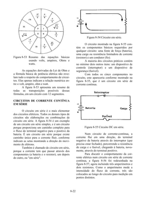 8-22
Figura 8-53 Resumo das equações básicas
usando volts, ampères, Ohms e
watts.
As equações derivadas da Lei de Ohm e
a fórmula básica de potência elétrica não reve-
lam tudo a respeito do comportamento de circui-
tos. Elas apenas indicam a relação numérica en-
tre o volt, ampère, ohm e watt.
A figura 8-53 apresenta um resumo de
todas as transposições possíveis dessas
fórmulas, em um círculo com 12 segmentos.
CIRCUITOS DE CORRENTE CONTÍNUA
EM SÉRIE
O circuito em série é o mais elementar
dos circuitos elétricos. Todos os demais tipos de
circuitos são elaborações ou combinações de
circuito em série. A figura 8-54 é um exemplo
de um circuito em série simples, e é um circuito
porque proporciona um caminho completo para
o fluxo do terminal negativo para o positivo da
bateria. É um circuito em série porque existe
caminho único para a corrente fluir, conforme
indicam as setas mostrando a direção do movi-
mento de elétrons.
Também é chamado de circuito em série,
porque a corrente tem que passar através dos
componentes (a bateria e o resistor), um depois
do outro, ou "em série".
Figura 8-54 Circuito em série.
O circuito mostrado na figura 8-55 con-
tém os componentes básicos requeridos por
qualquer circuito: uma fonte de força (bateria),
uma carga ou resistência limitadora de corrente
(resistor) e um condutor (fio).
A maioria dos circuitos práticos contém
no mínimo dois outros itens: um dispositivo de
controle (interruptor) e um dispositivo de
segurança (fusível).
Com todos os cinco componentes no
circuito, este apareceria conforme mostrado na
figura 8-55, que é um circuito em série de
corrente contínua.
Figura 8-55 Circuito DC em série.
Num circuito de corrente-contínua, a
corrente flui em uma direção, do terminal
negativo da bateria através do interruptor (que
precisa estar fechado), percorrendo a resistência
de carga e o fusível, chegando à bateria, nova-
mente, através do terminal positivo.
Para discutir o comportamento da cor-
rente elétrica num circuito em série de corrente
contínua, a figura 8-56 foi redesenhada na
figura 8-57, agora incluindo três amperímetros e
dois resistores. Como o amperímetro mede a
intensidade do fluxo de corrente, três são
colocados ao longo do circuito para medição em
pontos distintos.
 