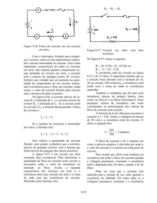 8-23
Figura 8-56 Fluxo de corrente em um circuito
em série.
Com o interruptor fechado para comple-
tar o circuito, todos os três amperímetros indica-
rão a mesma intensidade de corrente. Esta é uma
importante característica de todos os circuitos
em série: não importa quantos componentes se-
jam incluídos no circuito em série, a corrente
será a mesma em qualquer ponto do circuito.
Embora seja verdade que um aumento na quan-
tidade de componentes de um circuito aumen-
tará a resistência para o fluxo de corrente, ainda
assim, o valor da corrente fluindo pelo circuito
será o mesmo em todos os pontos.
Na figura 8-56, a corrente através do re-
sistor R1 é chamada de I1 e a corrente através de
resistor R2 é chamada de I2 . Se a corrente total
no circuito é IT, a fórmula demonstrando o fluxo
de corrente é:
IT = I1 = I2
Se o número de resistores é aumentado
por cinco, a fórmula será:
IT = I1 = I2 = I3 = I4 = I5
Sem indicar a quantidade de corrente
fluindo, será sempre verdadeiro que a corrente,
através de qualquer resistor, será a mesma que
fluirá através de qualquer dos outros resistores.
A figura 8-57 é um circuito em série
contendo duas resistências. Para determinar a
quantidade de fluxo de corrente neste circuito é
necessário saber o valor da resistência ou
oposição ao fluxo. Assim, a segunda
característica dos circuitos em série é: a
resistência total num circuito em série é a soma
de cada uma das resistências do circuito.
Mostrada como fórmula, fica:
RT = R1 + R2
Figura 8-57 Circuito em série com dois
resistores.
Na figura 8-57, temos o seguinte:
RT = R1 (5 Ω) + R2 (10 Ω), ou
RT = 5 + 10 = 15 Ω
A resistência total do circuito na figura
8-57 é de 15 ohms. É importante lembrar que se
o circuito fosse alterado com a inclusão de 10,
20 ou mesmo 100 resistores, a resistência total
ainda seria a soma de todas as resistências
separadas.
Também é verdadeiro que há uma certa
resistência interna na própria bateria, bem
como, no fusível e na chave (interruptor). Estes
pequenos valores de resistência não serão
considerados na determinação dos valores de
fluxo de corrente num circuito.
A fórmula da lei de ohm para encontrar a
corrente é I = E/R. Sendo a voltagem da bateria
de 30 volts e a resistência total do circuito 15
ohms, a equação fica:
I =
30V
15
2 amperes
Ω
=
O fluxo de corrente é de 2 ampères (às
vezes a palavra ampères é abeviada por amp) e
o valor da corrente é o mesmo em toda parte do
circuito.
Para avaliar que efeito uma mudança na
resistência terá sobre o fluxo de corrente quando
a voltagem permanece constante, a resistência
total é duplicada para 30 ohms, usando a lei de
Ohm.
Pode ser visto que a corrente será
reduzida para a metade do seu valor quando a
resistência for dobrada. Por outro lado, se a
voltagem permanece constante e a resistência
 