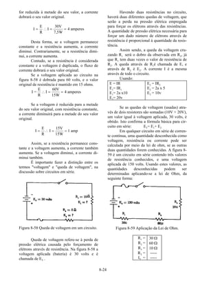 8-24
for reduzida à metade do seu valor, a corrente
dobrará o seu valor original.
I
E
R
I
30V
7,5W
4 amperes= ∴ = =
Desta forma, se a voltagem permanece
constante e a resistência aumenta, a corrente
diminui. Contrariamente, se a resistência dimi-
nui, a corrente aumenta.
Contudo, se a resistência é considerada
constante e a voltagem é duplicada, o fluxo de
corrente dobrará o seu valor original.
Se a voltagem aplicada ao circuito na
figura 8-58 é dobrada para 60 volts, e o valor
original de resistência é mantido em 15 ohms.
I =
E
R
I
60V
15W
4 amperes∴ = =
Se a voltagem é reduzida para a metade
do seu valor original, com resistência constante,
a corrente diminuirá para a metade do seu valor
original.
I
E
R
I
15V
15W
1 amp= ∴ = =
Assim, se a resistência permanece cons-
tante e a voltagem aumenta, a corrente também
aumenta. Se a voltagem diminui, a corrente di-
minui também.
É importante fazer a distinção entre os
termos "voltagem" e "queda de voltagem", na
discussão sobre circuitos em série.
Figura 8-58 Queda de voltagem em um circuito.
Queda de voltagem refere-se à perda de
pressão elétrica causada pelo forçamento de
elétrons através de resistência. Na figura 8-58 a
voltagem aplicada (bateria) é 30 volts e é
chamada de ET .
Havendo duas resistências no circuito,
haverá duas diferentes quedas de voltagem, que
serão a perda na pressão elétrica empregada
para forçar os elétrons através das resistências.
A quantidade de pressão elétrica necessária para
forçar um dado número de elétrons através de
resistência é proporcional à quantidade da resis-
tência.
Assim sendo, a queda da voltagem cru-
zando R1 será o dobro da observada em R2, já
que R1 tem duas vezes o valor de resistência de
R2. A queda através de R1é chamada de E, e
através de R2 é E2. A corrente I é a mesma
através de todo o circuito.
Usando:
E = IR E2 = IR2
E1= IR1 E2 = 2a x 5
E1= 2a x10 E2 = 10v
E1= 20v
Se as quedas de voltagem (usadas) atra-
vés de dois resistores são somadas (10V + 20V),
um valor igual à voltagem aplicada, 30 volts, é
obtido. Isto confirma a fórmula básica para cir-
cuito em série: ET= E1+ E2
Em qualquer circuito em série de corren-
te contínua, uma quantidade desconhecida como
voltagem, resistência ou corrente pode ser
calculada por meio da lei de ohm, se as outras
duas quantidades forem conhecidas. A figura 8-
59 é um circuito em série contendo três valores
de resistência conhecidos, e uma voltagem
aplicada de 150 volts. Usando estes valores, as
quantidades desconhecidas podem ser
determinadas aplicando-se a lei de Ohm, da
seguinte forma:
Figura 8-59 Aplicação da Lei de Ohm.
R1 = 30 Ω
R2 = 60 Ω
R3 = 10 Ω
RT = -----
IT = -----
 