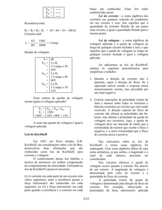 8-25
ER1 = -----
ER2 = -----
ER3 = -----
Resistência total:
RT = R1+ R2+ R3 = 30 + 60 + 10 = 100 Ω
Corrente total:
I
ET
RT
150V
100W
1,5ampT = = =
Quedas de voltagem:
E = IR
ER1 = ITx R1
= 1.5 amps x 30
= 45V
ER2 = ITx R2
= 1.5 amps x 60
= 90V
ER3 = ITx R3
= 1.5 amps x 10
= 15V
Estes valores de quedas de voltagem
seriam iguais à voltagem aplicada?
ET = ER1 + ER2+ ER3
ET = 150V
150V = 45V +90V + 15V
A soma das quedas de voltagem é igual à
voltagem aplicada.
Leis de Kirchhoff
Em 1847, um físico alemão, G.R.
Kirchhoff, em considerações sobre a lei de 0hm,
desenvolveu duas afirmações que são
conhecidas como leis de Kirchhoff, para
corrente e voltagem.
O conhecimento destas leis habilita o
técnico de aeronaves em melhor compreensão
do comportamento da eletricidade. Utilizando as
leis de Kirchhoff é possível encontrar:
(1) A corrente em cada parte de um circuito com
vários segmentos, tanto a resistência quanto a
força eletromotriz são conhecidas em cada
segmento; ou (2) a força eletromotriz em cada
parte quando a resistência e a corrente em cada
braço são conhecidas. Estas leis estão
estabelecidas assim:
Lei da corrente - a soma algébrica das
correntes em qualquer conexão de condutores
em um circuito é zero. Isto significa que a
quantidade de corrente fluindo de um ponto
num circuito, é igual a quantidade fluindo para o
mesmo ponto.
Lei da voltagem - a soma algébrica da
voltagem aplicada e a queda de voltagem ao
longo de qualquer circuito fechado é zero, o que
significa que a queda de voltagem ao longo de
qualquer circuito fechado é igual à voltagem
aplicada.
Ao aplicarmos as leis de Kirchhoff,
usamos os seguintes procedimentos para
simplificar o trabalho:
1. Quando a direção de corrente não é
aparente, supor a direção do fluxo. Se a
suposição estiver errada, a resposta estará
numericamente correta, mas precedida por
um sinal negativo.
2. Colocar marcações de polaridade (sinais de
mais e menos) sobre todos os resistores e
baterias existentes no circuito que está sendo
resolvido. A direção suposta do fluxo de
corrente não afetará as polaridades das ba-
terias, mas afetará a polaridade da queda de
voltagem nos resistores, logo, a queda de
voltagem deve ser marcada de modo que a
extremidade do resistor que recebe o fluxo é
negativa, e a outra extremidade que o fluxo
de corrente deixa é positiva.
Nas colocações sobre as leis de
Kirchhoff, o termo soma algébrica foi
empregado. Uma soma algébrica difere de uma
soma aritmética, já que ambos, a magnitude e o
sinal de cada número, precisam ser
considerados.
Nos circuitos elétricos a queda de
voltagem ocorre quando a corrente flui através
de um resistor. A magnitude da voltagem é
determinada pelo valor do resistor e a
quantidade de fluxo de corrente.
A polaridade (sinal) da queda de
voltagem é determinada pela direção de fluxo de
corrente. Por exemplo, observando as
polaridades da força eletromotriz aplicada
 