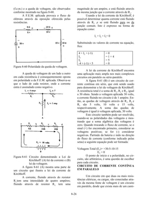 8-26
(f.e.m.) e a queda de voltagem, são observados
conforme mostrado na figura 8-60.
A F.E.M. aplicada provoca o fluxo de
elétrons através da oposição oferecida pelas
resistências.
Figura 8-60 Polaridade da queda de voltagem.
A queda de voltagem de um lado a outro
em cada resistência é consequentemente oposta
em polaridade a da F.E.M. aplicada. Observa-se
que o lado de cada resistor, onde a corrente
entra é assinalado como negativo.
Figura 8-61 Circuito demonstrando a Lei de
Kirchhoff: (A) lei da corrente e (B)
lei da voltagem.
A figura 8-61 (A) mostra uma parte de
um circuito que ilustra a lei da corrente de
Kirchhoff.
A corrente, fluindo através do resistor
R1,tem uma intensidade de quatro ampères;
fluindo através de resistor R3, tem uma
magnitude de um ampère, e está fluindo através
da mesma junção que a corrente através de R1.
Usando a lei da corrente de Kirchhoff, é
possível determinar quanta corrente está fluindo
através de R2 ,e se está fluindo para ou da
junção comum. Isto é expresso na forma de
equação como:
I1 + I2 + I3= 0
Substituindo os valores de corrente na equação,
fica:
4 + I2 + (-1) = 0
I2 = 1 + 4
I2 = 5
-4 + (-1) + 5 = 0
A lei da corrente de Kirchhoff encontra
uma aplicação mais ampla nos mais complexos
circuitos em paralelo ou série-paralelo.
A figura 8-61 (B) é um circuito de cor-
rente contínua em série, que está sendo usado
para demonstrar a lei da voltagem de Kirchhoff.
A resistência total é a soma de R1, R2 e R3, igual
a 30 ohms. Sendo a voltagem aplicada 30 volts,
a corrente fluindo no circuito é de 1 ampère. En-
tão, as quedas de voltagem através de R1, R2 e
R3 são 5 volts, 10 volts e 15 volts,
respectivamente. A soma das quedas de
voltagem é igual à voltagem aplicada, 30 volts.
Este circuito também pode ser resolvido,
usando-se as polaridades das voltagens e mos-
trando que a soma algébrica das voltagens é
zero. Quando trocando o fluxo de corrente, se o
sinal (+) for encontrado primeiro, considerar as
voltagens positivas; se for (-) considerar
negativas. Partindo da bateria e indo na direção
do fluxo de corrente (conforme indicado pelas
setas) a seguinte equação pode ser formada:
Voltagem Total (ET)= +30-5-10-15
ET = 0
O ponto de início e a polaridade, no cir-
cuito, são arbitrários, é uma questão de escolher
para cada circuito.
CIRCUITO DE CORRENTE CONTÍNUA
EM PARALELO
Um circuito em que duas ou mais resis-
tências elétricas, ou cargas, são conectadas atra-
vés da mesma fonte de voltagem é um circuito
em paralelo, desde que exista mais de um cami-
 