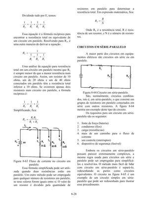 8-28
Dividindo tudo por E, temos:
1 1 1 1
1 2 3R R R RT
= + +
Essa equação é a fórmula recíproca para
encontrar a resistência total ou equivalente de
um circuito em paralelo. Resolvendo para RT, é
uma outra maneira de derivar a equação.
R
R R R
T =
+ +
1
1 1 1
1 2 3
Uma análise da equação para resistência
total em um circuito em paralelo mostra que RT
é sempre menor do que a menor resistência num
circuito em paralelo. Assim, um resistor de 10
ohms, um de 20 ohms e um de 40 ohms
conectados em paralelo têm a resistência total
inferior a 10 ohms. Se existirem apenas dois
resistores num circuito em paralelo, a fórmula
recíproca é:
1 1 1
1 2R R RT
= +
Simplificando, fica:
R
R R
R R
T =
+
1 2
1 2
Figura 8-63 Fluxo de corrente no circuito em
paralelo.
Essa fórmula simplificada pode ser utili-
zada quando duas resistências estão em
paralelo. Um outro método pode ser empregado
para qualquer número de resistores em paralelo,
se seus valores forem iguais entre si. O valor de
um resistor é dividido pela quantidade de
resistores em paralelo para determinar a
resistência total. Em expressão matemática, fica:
R
R
N
T =
Onde RT é a resistência total, R é resis-
tência de um resistor, e N é o número de resisto-
res.
CIRCUITOS EM SÉRIE-PARALELO
A maior parte dos circuitos em equipa-
mentos elétricos são circuitos em série ou em
paralelo.
Figura 8-64 Circuito em série-paralelo.
São, normalmente, circuitos combina-
dos, isto é, em série-paralelo, o que consiste em
grupos de resistores em paralelo conectados em
série com outros resistores. A figura 8-64
mostra um exemplo deste tipo de circuito.
Os requisitos para um circuito em série-
paralelo são os seguintes:
1. fonte de força (bateria)
2. condutores (fios)
3. carga (resistências)
4. mais de um caminho para o fluxo de
corrente
5. um controle (interruptor)
6. dispositivo de segurança (fusível)
Embora os circuitos em série-paralelo
possam parecer extremamente complexos, a
mesma regra usada para circuitos em série e
paralelo pode ser empregadas para simplificá-
los e resolvê-los. O método mais fácil de lidar
com circuito em série-paralelo é separá-lo,
redesenhando as partes como circuitos
equivalentes. O circuito na figura 8-65 é um
exemplo de um circuito simples em série-
paralelo que pode ser redesenhado para ilustrar
esse procedimento.
 
