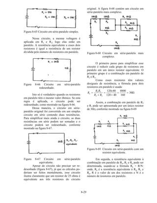 8-29
Figura 8-65 Circuito em série-paralelo simples.
Nesse circuito, a mesma voltagem é
aplicada em R2 e R3; logo elas estão em
paralelo. A resistência equivalente a esses dois
resistores é igual a resistência de um resistor
dividida pelo número de resistores em paralelo.
Figura 8-66 Circuito em série-paralelo
redesenhado.
Isto só é verdadeiro quando os resistores
em paralelo têm o mesmo valor ôhmico. Se esta
regra é aplicada, o circuito pode ser
redesenhado, como mostrado na figura 8-66.
Dessa maneira, o circuito em série-
paralelo original foi convertido em um simples
circuito em série contendo duas resistências.
Para simplificar mais ainda o circuito, as duas
resistências em série podem ser somadas e o
circuito poderá ser redesenhado, conforme
mostrado na figura 8-67.
Figura 8-67 Circuito em série-paralelo
equivalente.
Apesar do circuito não precisar ser re-
desenhado (figura 8-67), já que os cálculos po-
deriam ser feitos mentalmente, esse circuito
ilustra claramente que um resistor de 25 ohms é
equivalente aos três resistores do circuito
original. A figura 8-68 contém um circuito em
série-paralelo mais complexo.
Figura 8-68 Circuito em série-paralelo mais
complexo.
O primeiro passo para simplificar esse
circuito é reduzir cada grupo de resistores em
paralelo em um único resistor equivalente. O
primeiro grupo é a combinação em paralelo de
R2 e R3.
Como esses resistores têm valores
desiguais de resistência, a fórmula para dois
resistores em paralelo é usada:
R
R R
R R
x
a =
+
=
+
= =2 3
2 3
120 40
120 40
4800
160
30Ω
Assim, a combinação em paralelo de R2
e R3 pode ser apresentada por um único resistor
de 30Ω, conforme mostrado na figura 8-69
Figura 8-69 Circuito em série-paralelo com um
resistor equivalente.
Em seguida, a resistência equivalente à
combinação em paralelo de R4, R5 e R6 pode ser
determinada, usando-se a fórmula Rb = R/N:
onde, Rb é a resistência equivalente à R4, R5 e
R6, R é o valor de um dos resistores e N é o
número de resistores em paralelo.
 