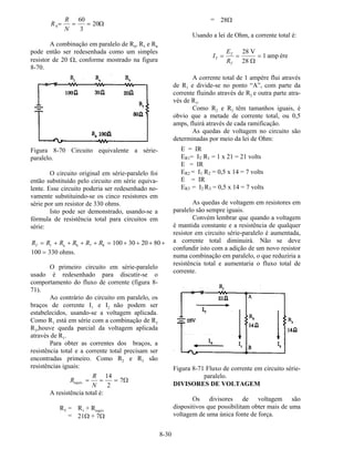 8-30
R
R
N
b= = =
60
3
20Ω
A combinação em paralelo de R4, R5 e R6
pode então ser redesenhada como um simples
resistor de 20 Ω, conforme mostrado na figura
8-70.
Figura 8-70 Circuito equivalente a série-
paralelo.
O circuito original em série-paralelo foi
então substituído pelo circuito em série equiva-
lente. Esse circuito poderia ser redesenhado no-
vamente substituindo-se os cinco resistores em
série por um resistor de 330 ohms.
Isto pode ser demonstrado, usando-se a
fórmula de resistência total para circuitos em
série:
R R R R R RT = + + + + = + + + +1 7 8 100 30 20 80a b
100 330= ohms.
O primeiro circuito em série-paralelo
usado é redesenhado para discutir-se o
comportamento do fluxo de corrente (figura 8-
71).
Ao contrário do circuito em paralelo, os
braços de corrente I1 e I2 não podem ser
estabelecidos, usando-se a voltagem aplicada.
Como R1 está em série com a combinação de R2
R3,houve queda parcial da voltagem aplicada
através de R1.
Para obter as correntes dos braços, a
resistência total e a corrente total precisam ser
encontradas primeiro. Como R2 e R3 são
resistências iguais:
R
R
N
equiv. = = =
14
2
7Ω
A resistência total é:
RT = R1 + Requiv
= 21Ω + 7Ω
= 28Ω
Usando a lei de Ohm, a corrente total é:
I
E
R
T
T
T
= = =
28
28
1
V
amp
Ω
ère
A corrente total de 1 ampère flui através
de R1 e divide-se no ponto “A”, com parte da
corrente fluindo através de R2 e outra parte atra-
vés de R3.
Como R2 e R3 têm tamanhos iguais, é
obvio que a metade de corrente total, ou 0,5
amps, fluirá através de cada ramificação.
As quedas de voltagem no circuito são
determinadas por meio da lei de Ohm:
E = IR
ER1= IT R1 = 1 x 21 = 21 volts
E = IR
ER2 = I1 R2 = 0,5 x 14 = 7 volts
E = IR
ER3 = I2 R3 = 0,5 x 14 = 7 volts
As quedas de voltagem em resistores em
paralelo são sempre iguais.
Convém lembrar que quando a voltagem
é mantida constante e a resistência de qualquer
resistor em circuito série-paralelo é aumentada,
a corrente total diminuirá. Não se deve
confundir isto com a adição de um novo resistor
numa combinação em paralelo, o que reduziria a
resistência total e aumentaria o fluxo total de
corrente.
Figura 8-71 Fluxo de corrente em circuito série-
paralelo.
DIVISORES DE VOLTAGEM
Os divisores de voltagem são
dispositivos que possibilitam obter mais de uma
voltagem de uma única fonte de força.
 