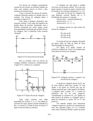 8-31
Um divisor de voltagem normalmente
consiste de um resistor ou resistores ligados em
série, com contatos móveis ou fixos e dois
contatos de terminais fixos.
Como a corrente flui através do resistor,
voltagens diferentes podem ser obtidas entre os
contatos. Um divisor de voltagem típico é
mostrado na figura 8-72.
Uma carga é qualquer dispositivo que
consome corrente. Uma carga alta significa um
grande dreno de corrente. Juntamente com a
corrente consumida por várias cargas, existe
certa quantidade consumida pelo próprio divisor
de voltagem. Isto é conhecido como corrente
"drenada".
Figura 8-72 Circuito divisor de tensão
Para se entender como um divisor de
voltagem trabalha, examina-se cuidadosamente
a figura 8-73, e observa-se o seguinte:
Figura 8-73 Típico divisor de voltagem.
Cada carga consome uma dada
quantidade de corrente: I1, I2, I3. Em adição às
correntes de carga, alguma corrente drenada (IB)
flui. A corrente It é tirada da fonte de força e é
igual à soma de todas as correntes.
A voltagem em cada ponto é medida
com base em um ponto comum. Vê-se que este
ponto comum é o ponto no qual a corrente total
(It) divide-se em correntes separadas (I1, I2, e I3).
Cada parte do divisor de voltagem tem
uma diferente corrente fluindo em si. A
distribuição da corrente é a seguinte:
Através de R1 - corrente drenada (IB)
Através de R2 - IB + I1
Através de R3 - IB + I1 + I2
A voltagem através de cada resistor do
divisor de voltagem é:
90 volts em R1
60 volts em R2
50 volts em R3
O circuito divisor de voltagem, discutido
até agora, tinha um lado da fonte de força
(bateria) ligada na massa (terra).
Na figura 8-74 ponto comum de
referência (símbolo de "terra") foi mudado para
outro ponto do divisor de voltagem.
Figura 8-74 Voltagem positiva e negativa em
um divisor de voltagem.
A queda de voltagem através de R1 são
20 volts; todavia, desde que o ponto “A” seja
ligado a um ponto no circuito que seja do
mesmo potencial que o lado negativo da bateria,
a voltagem entre o ponto “A” e o ponto de
referência sâo de 20 volts negativos.
Considerando os resistores R2 e R3 ligados ao
lado positivo da bateria, as voltagens entre o
ponto de referência e o ponto “B” ou “C” são
positivas.
Um método simples para determinar
voltagens negativas e positivas é conseguido por
meio das seguintes regras: (1) se a corrente
entra numa resistência fluindo a partir do ponto
 