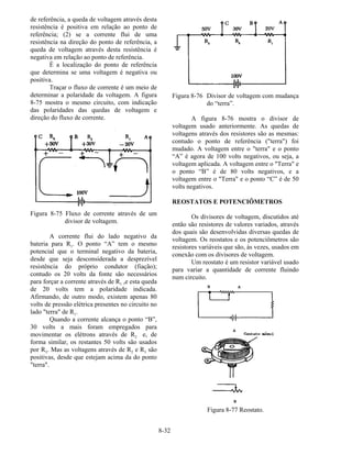 8-32
de referência, a queda de voltagem através desta
resistência é positiva em relação ao ponto de
referência; (2) se a corrente flui de uma
resistência na direção do ponto de referência, a
queda de voltagem através desta resistência é
negativa em relação ao ponto de referência.
É a localização do ponto de referência
que determina se uma voltagem é negativa ou
positiva.
Traçar o fluxo de corrente é um meio de
determinar a polaridade da voltagem. A figura
8-75 mostra o mesmo circuito, com indicação
das polaridades das quedas de voltagem e
direção do fluxo de corrente.
Figura 8-75 Fluxo de corrente através de um
divisor de voltagem.
A corrente flui do lado negativo da
bateria para R1. O ponto “A” tem o mesmo
potencial que o terminal negativo da bateria,
desde que seja desconsiderada a desprezível
resistência do próprio condutor (fiação);
contudo os 20 volts da fonte são necessários
para forçar a corrente através de R1 ,e esta queda
de 20 volts tem a polaridade indicada.
Afirmando, de outro modo, existem apenas 80
volts de pressão elétrica presentes no circuito no
lado "terra" de R1.
Quando a corrente alcança o ponto “B”,
30 volts a mais foram empregados para
movimentar os elétrons através de R2 e, de
forma similar, os restantes 50 volts são usados
por R3. Mas as voltagens através de R2 e R3 são
positivas, desde que estejam acima da do ponto
"terra".
Figura 8-76 Divisor de voltagem com mudança
do “terra”.
A figura 8-76 mostra o divisor de
voltagem usado anteriormente. As quedas de
voltagens através dos resistores são as mesmas:
contudo o ponto de referência ("terra") foi
mudado. A voltagem entre o "terra" e o ponto
“A” é agora de 100 volts negativos, ou seja, a
voltagem aplicada. A voltagem entre o "Terra" e
o ponto “B” é de 80 volts negativos, e a
voltagem entre o "Terra" e o ponto “C” é de 50
volts negativos.
REOSTATOS E POTENCIÔMETROS
Os divisores de voltagem, discutidos até
então são resistores de valores variados, através
dos quais são desenvolvidas diversas quedas de
voltagem. Os reostatos e os potenciômetros são
resistores variáveis que são, às vezes, usados em
conexão com os divisores de voltagem.
Um reostato é um resistor variável usado
para variar a quantidade de corrente fluindo
num circuito.
Figura 8-77 Reostato.
 