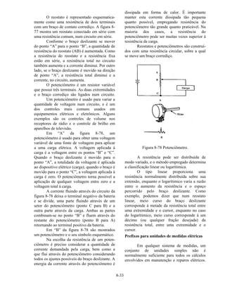8-33
O reostato é representado esquematica-
mente como uma resistência de dois terminais
com um braço de contato corrediço. A figura 8-
77 mostra um reostato conectado em série com
uma resistência comum, num circuito em série.
Conforme o braço deslizante se mover
do ponto “A” para o ponto “B”, a quantidade de
resistência do reostato (AB) é aumentada. Como
a resistência do reostato e a resistência fixa
estão em série, a resistência total no circuito
também aumenta e a corrente diminui. Por outro
lado, se o braço deslizante é movido na direção
de ponto “A”, a resistência total diminui e a
corrente, no circuito, aumenta.
O potenciômetro é um resistor variável
que possui três terminais. As duas extremidades
e o braço corrediço são ligados num circuito.
Um potenciômetro é usado para variar a
quantidade de voltagem num circuito, e é um
dos controles mais comuns usados em
equipamentos elétricos e eletrônicos. Alguns
exemplos são os controles de volume nos
receptores de rádio e o controle de brilho em
aparelhos de televisão.
Em “A” da figura 8-78, um
potenciômetro é usado para obter uma voltagem
variável de uma fonte de voltagem para aplicar
a uma carga elétrica. A voltagem aplicada à
carga é a voltagem entre os pontos “B” e “C”.
Quando o braço deslizante é movido para o
ponto “A”, a totalidade da voltagem é aplicada
ao dispositivo elétrico (carga); quando o braço é
movido para o ponto “C”, a voltagem aplicada à
carga é zero. O potenciômetro torna possível a
aplicação de qualquer voltagem entre zero e a
voltagem total à carga.
A corrente fluindo através do circuito da
figura 8-78 deixa o terminal negativo da bateria
e se divide, uma parte fluindo através de um
setor do potenciômetro (ponto C para B) e a
outra parte através da carga. Ambas as partes
combinam-se no ponto “B” e fluem através do
restante do potenciômetro (ponto B para A)
retornando ao terminal positivo da bateria.
Em “B” da figura 8-78 são mostrados
um potenciômetro e o seu símbolo esquemático.
Na escolha da resistência de um poten-
ciômetro é preciso considerar a quantidade de
corrente demandada pela carga, bem como a
que flui através do potenciômetro considerando
todos os ajustes possíveis do braço deslizante. A
energia da corrente através do potenciômetro é
dissipada em forma de calor. É importante
manter esta corrente dissipada tão pequena
quanto possível, empregando resistência do
potenciômetro tão grande quanto praticável. Na
maioria dos casos, a resistência do
potenciômetro pode ser muitas vezes superior à
resistência da carga.
Reostatos e potenciômetros são construí-
dos com uma resistência circular, sobre a qual
se move um braço corrediço.
Figura 8-78 Potenciômetro.
A resistência pode ser distribuída de
modo variado, e o método empregado determina
a classificação linear ou logarítimica.
O tipo linear proporciona uma
resistência normalmente distribuída sobre sua
extensão, enquanto o logarítimico varia a razão
entre o aumento da resistência e o espaço
percorrido pelo braço deslizante. Como
exemplo, podemos dizer que num reostato
linear, meio curso do braço deslizante
corresponde à metade da resistência total entre
uma extremidade e o cursor, enquanto no caso
do logarítimico, meio curso corresponde à um
décimo (ou qualquer fração desejada) da
resistência total, entre uma extremidade e o
cursor.
Prefixos para unidades de medidas elétricas
Em qualquer sistema de medidas, um
conjunto de unidades simples não é
normalmente suficiente para todos os cálculos
envolvidos em manutenção e reparos elétricos.
 