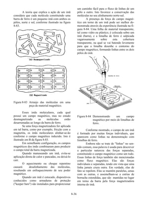 8-36
A teoria que explica a ação de um imã
considera que cada molécula constituindo uma
barra de ferro é um pequeno imã com ambos os
pólos, norte e sul, conforme ilustrado na figura
8-83.
Figura 8-83 Arranjo das moléculas em uma
peça de material magnético.
Esses imãs moleculares, cada qual
possui um campo magnético, mas no estado
desmagnetizado as moléculas estão
desarrumadas ao longo da barra de ferro.
Se uma força magnetizadora for aplicada
em tal barra, como por exemplo, fricção com a
magnetita, os imãs moleculares alinhar-se-ão
conforme o campo magnético induzido. Isto é
ilustrado em B da figura 8-83.
Em semelhante configuração, os campos
magnéticos dos imãs combinaram para produzir
o campo total da barra magnetizada.
Quando manuseando um imã, evita-se
aplicação direta de calor e pancadas, ou deixá-lo
cair.
O aquecimento ou choque repentino
causará desalinhamento das moléculas,
resultando em enfraquecimento de seu poder
magnético.
Quando um imã é estocado, dispositivos
conhecidos como armaduras de proteção
("keeper bars") são instalados para proporcionar
um caminho fácil para o fluxo de linhas de um
pólo a outro. Isto favorece a conservação das
moléculas no seu alinhamento norte-sul.
A presença da força do campo magné-
tico em torno de um imã pode ser melhor de-
monstrada através da experiência ilustrada na fi-
gura 8-84. Uma folha de material transparente,
tal como vidro ou plástico, é colocada sobre um
imã (barra), e a limalha de ferro é salpicada
vagarosamente sobre esta cobertura
transparente, na qual se vai batendo levemente
para que a limalha desenhe o contorno do
campo magnético, formando linhas entre os dois
pólos do imã.
Figura 8-84 Demonstrando um campo
magnético por meio de limalhas de
ferro.
Conforme mostrado, o campo de um imã
é formado por muitas forças individuais, que
aparecem como linhas na demonstração com
limalhas de ferro.
Embora não se trate de "linhas" no sen-
tido comum, essa palavra é usada para descrever
a particular natureza das forças separadas,
constituindo o campo magnético como um todo.
Essas linhas de força também são mencionadas
como fluxo magnético. Elas são forças
individuais e separadas, tendo em vista que uma
linha jamais cruza outra. Em verdade, elas de
fato se repelem. Elas se mantêm paralelas, umas
com as outras, e assemelham-se a estrias de
borracha estendidas, que são mantidas no lugar
em torno da barra pela força magnetizadora
interna do imã.
 