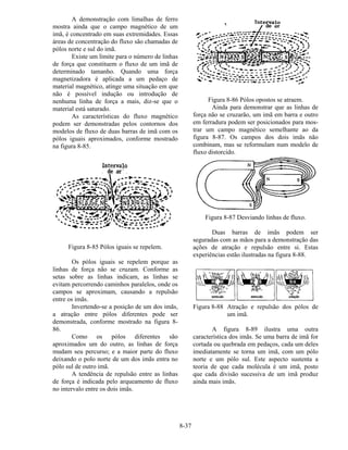 8-37
A demonstração com limalhas de ferro
mostra ainda que o campo magnético de um
imã, é concentrado em suas extremidades. Essas
áreas de concentração do fluxo são chamadas de
pólos norte e sul do imã.
Existe um limite para o número de linhas
de força que constituem o fluxo de um imã de
determinado tamanho. Quando uma força
magnetizadora é aplicada a um pedaço de
material magnético, atinge uma situação em que
não é possível indução ou introdução de
nenhuma linha de força a mais, diz-se que o
material está saturado.
As características do fluxo magnético
podem ser demonstradas pelos contornos dos
modelos de fluxo de duas barras de imã com os
pólos iguais aproximados, conforme mostrado
na figura 8-85.
Figura 8-85 Pólos iguais se repelem.
Os pólos iguais se repelem porque as
linhas de força não se cruzam. Conforme as
setas sobre as linhas indicam, as linhas se
evitam percorrendo caminhos paralelos, onde os
campos se aproximam, causando a repulsão
entre os imãs.
Invertendo-se a posição de um dos imãs,
a atração entre pólos diferentes pode ser
demonstrada, conforme mostrado na figura 8-
86.
Como os pólos diferentes são
aproximados um do outro, as linhas de força
mudam seu percurso; e a maior parte do fluxo
deixando o polo norte de um dos imãs entra no
pólo sul de outro imã.
A tendência de repulsão entre as linhas
de força é indicada pelo arqueamento de fluxo
no intervalo entre os dois imãs.
Figura 8-86 Pólos opostos se atraem.
Ainda para demonstrar que as linhas de
força não se cruzarão, um imã em barra e outro
em ferradura podem ser posicionados para mos-
trar um campo magnético semelhante ao da
figura 8-87. Os campos dos dois imãs não
combinam, mas se reformulam num modelo de
fluxo distorcido.
Figura 8-87 Desviando linhas de fluxo.
Duas barras de imãs podem ser
seguradas com as mãos para a demonstração das
ações de atração e repulsão entre si. Estas
experiências estão ilustradas na figura 8-88.
Figura 8-88 Atração e repulsão dos pólos de
um imã.
A figura 8-89 ilustra uma outra
característica dos imãs. Se uma barra de imã for
cortada ou quebrada em pedaços, cada um deles
imediatamente se torna um imã, com um pólo
norte e um pólo sul. Este aspecto sustenta a
teoria de que cada molécula é um imã, posto
que cada divisão sucessiva de um imã produz
ainda mais imãs.
 