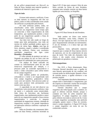 8-39
de um gilbert proporcionará um Maxwell, ou
linha de força, atuando num material quando a
relutância do material é igual a um.
Tipos de imãs
Existem imãs naturais e artificiais. Como
os imãs naturais ou magnetitas não têm uso
prático, todos os imãs considerados neste estudo
são artificiais ou produzidos pelo homem.
Os imãs artificiais podem, então, ser
classificados como imãs permanentes que
conservam seu magnetismo muito tempo após
ser removida a fonte magnetizadora de imãs
temporários, que rapidamente perdem a maior
parte do seu magnetismo quando a força de
magnetização é removida.
Aço duro tem sido usado ao longo do
tempo para imãs permanentes, mas imãs até
mesmo de melhor qualidade podem agora ser
obtidos de várias ligas. Almico, uma liga de
ferro, alumínio, níquel e cobalto é considerada
uma das melhores. Outras com excelentes
qualidades magnéticas são ligas como
Remalloy e Permendur.
O velho método de produzir um imã es-
fregando um pedaço de aço ou ferro com um
imã natural foi substituído por outros processos.
Um pedaço de metal colocado em
contato ou suficientemente perto de um imã
tornar-se-á magnetizado por indução, e o
processo pode ser acelerado aquecendo-se o
metal, e então colocando-o para esfriar dentro
de um campo magnético.
Imãs também podem ser produzidos,
colocando-se o metal a ser magnetizado num
forte campo magnético, golpeando-o várias
vezes com um martelo. Este processo pode ser
usado para produzir imãs permanentes com
metais como aço duro.
A capacidade de um imã absorver seu
magnetismo varia enormemente conforme o tipo
de metal e é conhecido como retentividade.
Imãs feitos de ferro-doce são facilmente
magnetizados, mas rapidamente perdem a maior
parte do seu magnetismo quando a força externa
magnetizadora é removida. A pequena
quantidade de magnetismo restante, chamada de
magnetismo residual, é de grande importância
em aplicações elétricas conforme a operação de
geradores.
Imãs em ferradura são comumente fabri-
cados em duas formas, conforme mostrado na
figura 8-92. O tipo mais comum é feito de uma
barra curvada na forma de uma ferradura,
enquanto uma variação consiste em duas barras
ligadas por uma terceira, ou forquilha.
Figura 8-92 Duas formas de imã ferradura.
Imãs podem ser feitos com muitas
formas diferentes, como bolas, cilíndros ou
discos. Um tipo especial de imã é na forma de
anel, frequentemente utilizado em instrumentos.
É um elo fechado, e é o único tipo que não
possui pólos.
Algumas vezes, aplicações especiais
requerem que o campo de força repouse através
da espessura, em vez do comprimento de uma
peça de metal. Tais imãs são chamados imãs
chatos, e são usados como elementos de
polarização em geradores e motores.
Eletromagnetismo
Em 1819, o físico dinamarquês, Hans
Christian Oersted descobriu que a agulha de
uma bússola aproximada de um condutor sob
corrente podia ser deflexionada. Quando o fluxo
de corrente parava, a agulha retornava a sua
posição original.
Esta importante descoberta demonstrou a
relação entre a eletricidade e o magnetismo, que
diz respeito ao eletroimã e muitas das invenções
em que se baseia a industria moderna.
Oersted descobriu que o campo
magnético não tinha ligação com o condutor, no
qual os elétrons estavam fluindo, porque o
condutor era feito de cobre (material não-
magnético). O campo magnético era criado
pelos elétrons movendo-se através do fio. Como
o campo magnético acompanha uma partícula
carregada, quanto maior o fluxo de corrente,
maior o campo magnético. A figura 8-93 ilustra
o campo magnético em torno de um fio
conduzindo corrente.
 