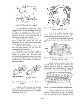 8-41
Figura 8-96 Regra da mão esquerda.
Se um condutor é seguro com a mão
esquerda, com o polegar apontando na direção
do fluxo de corrente, os dedos estarão
envolvendo o condutor na mesma direção que as
linhas de força do campo magnético. Isto é
chamado de regra da mão esquerda.
Embora tenha sido afirmado que as
linhas de força têm direção, não deve ser
interpretado que as linhas tenham movimento
circular em torno do condutor.
Embora as linhas de força tendem a agir
numa ou noutra direção, elas não estão cir-
culando ao redor do condutor.
Desde que a corrente flui do negativo
para o positivo, muitas ilustrações indicam a
direção da corrente com uma pinta que
simboliza a extremidade do condutor para onde
os elétrons estão fluindo, e um sinal de (+) na
extremidade de onde a corrente flui. Isto é ilus-
trado na figura 8-97.
Figura 8-97 Direção da corrente fluindo de um
condutor.
Quando um fio é enrolado num "loop", e
uma corrente elétrica flui através dele, a regra
da mão esquerda permanece válida, conforme
mostrado na figura 8-98.
Figura 8-98 Campo magnético em torno de um
condutor com uma volta.
Se o fio é enrolado em duas voltas,
muitas linhas de força se tornam largas
suficientemente para incluir as duas voltas.
As linhas de força circularão na mesma
direção por fora das duas voltas (veja a figura 8-
99).
Figura 8-99 Campo magnético em torno de um
condutor com duas voltas.
Quando um fio tem muitas voltas é cha-
mado de bobina. As linhas de força formam um
modelo através de todos os "loops" (voltas),
ocasionando alta concentração de linhas de
fluxo no centro da bobina (veja a figura 8-100).
Figura 8-100 Campo magnético de uma bobina.
Em uma bobina feita de voltas de um
condutor, muitas linhas de força se dissipam
entre as voltas da bobina. Colocando-se uma
 