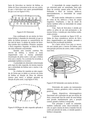 8-42
barra de ferro-doce no interior da bobina, as
linhas de força concentrar-se-ão em seu centro,
já que o ferro-doce tem maior permeabilidade
de que o ar (ver figura 8-101).
Figura 8-101 Eletroimã.
Esta combinação de um núcleo de ferro
numa bobina é chamada de eletroímã, já que os
pólos da bobina possuem as características de
um imã de barra. A adição do núcleo de ferro-
doce produz dois resultados. Primeiro, aumenta
o fluxo magnético. Segundo, as linhas de fluxo
são mais altamente concentradas.
Quando uma corrente contínua flui
através da bobina, o núcleo se torna
magnetizado com a mesma polaridade
(localização de pólos norte e sul) que a bobina
teria sem o núcleo. Se a corrente for revertida, a
polaridade também se reverterá.
A polaridade do eletroímã é determinada
pela regra da mão esquerda, da mesma maneira
que a polaridade da bobina sem o núcleo é de-
terminada.
Se a bobina for mantida na mão esquer-
da, de forma que os dedos se curvem em torno
da bobina na direção do fluxo de elétrons
(menos para mais), o polegar apontará na
direção do pólo norte. (veja figura 8-102).
Figura 8-102Regra da mão esquerda aplicada à
bobina.
A intensidade do campo magnético de
um eletroímã pode ser aumentada, tanto pelo
fluxo de corrente, quanto pelas voltas de fio.
Dobrando o fluxo de corrente, dobra-se,
aproximadamente, a intensidade do campo
magnético.
De modo similar, dobrando-se o número
de voltas de fio, dobra-se a força do campo
magnético. Finalmente, o tipo de metal do
núcleo também influi na intensidade do campo
do eletroimã.
Uma barra de ferro-doce é atraída por
ambos os pólos de um imã permanente e, da
mesma forma, é atraída por uma bobina condu-
zindo corrente.
Conforme mostrado na figura 8-103, as
linhas de força estendem-se através do ferro-
doce, magnetizando-o por indução, puxando a
barra de ferro na direção da bobina.
Se a barra estiver livre para se mover,
ela será atraída para o interior da bobina, para
uma posição próxima do centro, onde o campo é
mais forte.
Figura 8-103 Solenóide com núcleo de ferro.
Eletroímãs são usados em instrumentos
elétricos, motores, geradores, relés e outros dis-
positivos.
Alguns dispositivos eletromagnéticos
funcionam sob o princípio de que um núcleo de
ferro, conservado fora do centro de uma bobina
será puxado imediatamente para a posição
central, quando a bobina é energizada.
Este princípio é usado no solenóide,
também conhecido como chave-solenóide ou
relé, no qual o núcleo de ferro é mantido fora do
centro por pressão de mola, e é atraído quando a
bobina é energizada.
 