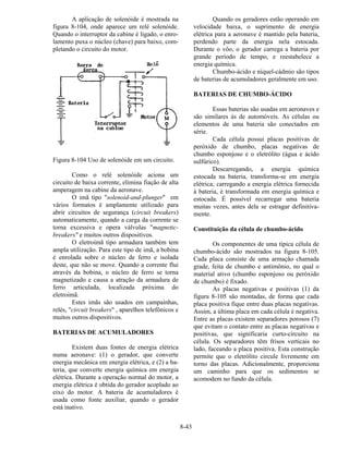 8-43
A aplicação de solenóide é mostrada na
figura 8-104, onde aparece um relé solenóide.
Quando o interruptor da cabine é ligado, o enro-
lamento puxa o núcleo (chave) para baixo, com-
pletando o circuito do motor.
Figura 8-104 Uso de solenóide em um circuito.
Como o relé solenóide aciona um
circuito de baixa corrente, elimina fiação de alta
amperagem na cabine da aeronave.
O imã tipo "solenoid-and-plunger" em
vários formatos é amplamente utilizado para
abrir circuitos de segurança (circuit breakers)
automaticamente, quando a carga da corrente se
torna excessiva e opera válvulas "magnetic-
breakers" e muitos outros dispositivos.
O eletroímã tipo armadura também tem
ampla utilização. Para este tipo de imã, a bobina
é enrolada sobre o núcleo de ferro e isolada
deste, que não se move. Quando a corrente flui
através da bobina, o núcleo de ferro se torna
magnetizado e causa a atração da armadura de
ferro articulada, localizada próxima do
eletroimã.
Estes imãs são usados em campainhas,
relés, "circuit breakers" , aparelhos telefônicos e
muitos outros dispositivos.
BATERIAS DE ACUMULADORES
Existem duas fontes de energia elétrica
numa aeronave: (1) o gerador, que converte
energia mecânica em energia elétrica, e (2) a ba-
teria, que converte energia química em energia
elétrica. Durante a operação normal do motor, a
energia elétrica é obtida do gerador acoplado ao
eixo do motor. A bateria de acumuladores é
usada como fonte auxiliar, quando o gerador
está inativo.
Quando os geradores estão operando em
velocidade baixa, o suprimento de energia
elétrica para a aeronave é mantido pela bateria,
perdendo parte da energia nela estocada.
Durante o vôo, o gerador carrega a bateria por
grande período de tempo, e reestabelece a
energia química.
Chumbo-ácido e níquel-cádmio são tipos
de baterias de acumuladores geralmente em uso.
BATERIAS DE CHUMBO-ÁCIDO
Essas baterias são usadas em aeronaves e
são similares às de automóveis. As células ou
elementos de uma bateria são conectados em
série.
Cada célula possui placas positivas de
peróxido de chumbo, placas negativas de
chumbo esponjoso e o eletrólito (água e ácido
sulfúrico).
Descarregando, a energia química
estocada na bateria, transforma-se em energia
elétrica; carregando a energia elétrica fornecida
à bateria, é transformada em energia química e
estocada. É possível recarregar uma bateria
muitas vezes, antes dela se estragar definitiva-
mente.
Constituição da célula de chumbo-ácido
Os componentes de uma típica célula de
chumbo-ácido são mostrados na figura 8-105.
Cada placa consiste de uma armação chamada
grade, feita de chumbo e antimônio, no qual o
material ativo (chumbo esponjoso ou peróxido
de chumbo) é fixado.
As placas negativas e positivas (1) da
figura 8-105 são montadas, de forma que cada
placa positiva fique entre duas placas negativas.
Assim, a última placa em cada célula é negativa.
Entre as placas existem separadores porosos (7)
que evitam o contato entre as placas negativas e
positivas, que significaria curto-circuito na
célula. Os separadores têm frisos verticais no
lado, faceando a placa positiva. Esta construção
permite que o eletrólito circule livremente em
torno das placas. Adicionalmente, proporciona
um caminho para que os sedimentos se
acomodem no fundo da célula.
 