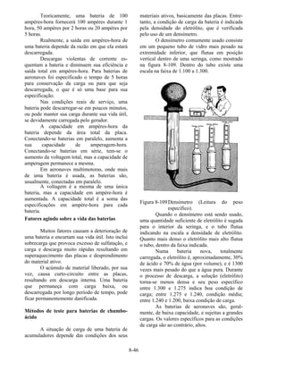 8-46
Teoricamente, uma bateria de 100
ampères-hora fornecerá 100 ampères durante 1
hora, 50 ampères por 2 horas ou 20 ampères por
5 horas.
Realmente, a saída em ampères-hora de
uma bateria depende da razão em que ela estará
descarregada.
Descargas violentas de corrente es-
quentam a bateria e diminuem sua eficiência e
saída total em ampères-hora. Para baterias de
aeronaves foi especificado o tempo de 5 horas
para conservação da carga ou para que seja
descarregada, o que é só uma base para sua
especificação.
Nas condições reais de serviço, uma
bateria pode descarregar-se em poucos minutos,
ou pode manter sua carga durante sua vida útil,
se devidamente carregada pelo gerador.
A capacidade em ampères-hora da
bateria depende da área total da placa.
Conectando-se baterias em paralelo, aumenta a
sua capacidade de amperagem-hora.
Conectando-se baterias em série, tem-se o
aumento da voltagem total, mas a capacidade de
amperagem permanece a mesma.
Em aeronaves multimotoras, onde mais
de uma bateria é usada, as baterias são,
usualmente, conectadas em paralelo.
A voltagem é a mesma de uma única
bateria, mas a capacidade em ampère-hora é
aumentada. A capacidade total é a soma das
especificações em ampère-hora para cada
bateria.
Fatores agindo sobre a vida das baterias
Muitos fatores causam a deterioração de
uma bateria e encurtam sua vida útil. Isto inclui
sobrecarga que provoca excesso de sulfatação, e
carga e descarga muito rápidas resultando em
superaquecimento das placas e desprendimento
do material ativo.
O acúmulo de material liberado, por sua
vez, causa curto-circuito entre as placas,
resultando em descarga interna. Uma bateria
que permaneça com carga baixa, ou
descarregada por longo período de tempo, pode
ficar permanentemente danificada.
Métodos de teste para baterias de chumbo-
ácido
A situação de carga de uma bateria de
acumuladores depende das condições dos seus
materiais ativos, basicamente das placas. Entre-
tanto, a condição de carga da bateria é indicada
pela densidade do eletrólito, que é verificada
pelo uso de um densímetro.
O densímetro comumente usado consiste
em um pequeno tubo de vidro mais pesado na
extremidade inferior, que flutua em posição
vertical dentro de uma seringa, como mostrado
na figura 8-109. Dentro do tubo existe uma
escala na faixa de 1.100 a 1.300.
Figura 8-109Densímetro (Leitura do peso
específico).
Quando o densímetro está sendo usado,
uma quantidade suficiente de eletrólito é sugada
para o interior da seringa, e o tubo flutua
indicando na escala a densidade de eletrólito.
Quanto mais denso o eletrólito mais alto flutua
o tubo, dentro da faixa indicada.
Numa bateria nova, totalmente
carregada, o eletrólito é, aproximadamente, 30%
de ácido e 70% de água (por volume), e é 1300
vezes mais pesado do que a água pura. Durante
o processo de descarga, a solução (eletrólito)
torna-se menos densa e seu peso específico
entre 1.300 e 1.275 indica boa condição de
carga; entre 1.275 e 1.240, condição média;
entre 1.240 e 1.200, baixa condição de carga.
As baterias de aeronaves são, geral-
mente, de baixa capacidade, e sujeitas a grandes
cargas. Os valores específicos para as condições
de carga são ao contrário, altos.
 