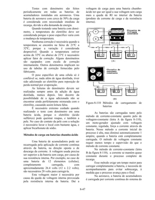 8-47
Testes com densímetro são feitos
periodicamente em todas as baterias de
acumuladores instaladas em aeronaves. Uma
bateria de aeronave com cerca de 50% da carga
é considerada com necessidade imediata de
recarga, devido a alta demanda de energia.
Quando testando uma bateria com densí-
metro, a temperatura do eletrólito deve ser
considerada porque o peso específico varia com
a mudança de temperatura.
Nenhuma correção é necessária quando a
temperatura se encontra na faixa de 21ºC a
32ºC, porque a variação é considerada
desprezível. Quando a temperatura estiver
acima de 32ºC ou abaixo de 21ºC é necessário
aplicar fator de correção. Alguns densímetros
são equipados com escala de correção
internamente. Outros densímetros implicam no
uso de tabelas de correção fornecidas pelo
fabricante.
O peso específico de uma célula só é
confiável se, nada além de água destilada, tiver
sido adicionado ao eletrólito para reposição de
perda normal por evaporação.
As leituras do densímetro devem ser
realizadas sempre antes da adição de água
destilada, numca depois. Isto decorre da
possibilidade de a água adicionada não se
encontrar ainda perfeitamente misturada com o
eletrólito, causando assim leitura falsa.
É necessário extremo cuidado quando
realizando o teste com densímetro em uma
bateria ácida, porque o eletrólito (ácido
sulfúrico) pode queimar roupas, e também a
pele. No caso do contato da pele com a solução
é necessário lavar o local com bastante água, e
aplicar bicarbonato de sódio.
Métodos de carga em baterias chumbo-ácido
Uma bateria de acumuladores pode ser
recarregada pela aplicação de corrente contínua
através da bateria, na direção oposta a de
descarga da corrente. A voltagem usada precisa
ser superior a da bateria sem carga, por causa de
sua resistência interna. Por exemplo, no caso de
uma bateria de 12 elementos (células),
completamente carregada, com
aproximadamente 26.4 volts (12 x 2.2 volts),
são necessários 28 volts para carregá-la.
Esta voltagem maior é necessária por
causa da queda de voltagem interna provocada
pela resistência interna da bateria. Daí a
voltagem de carga para uma bateria chumbo-
ácido ter que ser igual a sua voltagem sem carga
mais a queda de RI no interior da bateria
(produto da corrente de carga e da resistência
interna).
Figura 8-110 Métodos de carregamento de
baterias
As baterias são carregadas tanto pelo
método de corrente-constante quanto pelo de
voltagem-constante (letra A da figura 8-110),
um moto-gerador ajustado com voltagem
constante, regulada, força a corrente através da
bateria. Nesse método a corrente inicial do
processo é alta, mas diminui automaticamente 1
ampère, quando a bateria está completamente
carregada. O método de voltagem constante
requer menos tempo e supervisão do que o
método de corrente constante.
No método de corrente-constante (letra
B da figura 8-110), a corrente se mantém quase
constante durante o processo completo de
recarga.
Esse método exige um tempo maior para
carregar completamente a bateria, e necessita de
acompanhamento para evitar sobrecarga, à
medida que o processo avança para o final.
Na aeronave, a bateria de acumuladores
é carregada por corrente contínua do sistema do
 