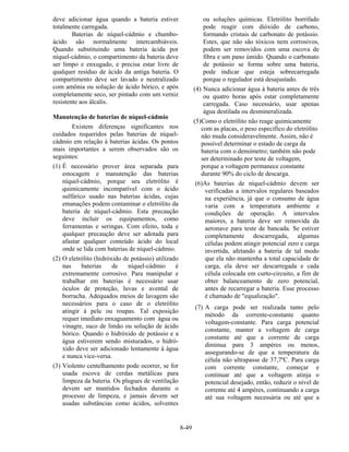 8-49
deve adicionar água quando a bateria estiver
totalmente carregada.
Baterias de níquel-cádmio e chumbo-
ácido são normalmente intercambiáveis.
Quando substituindo uma bateria ácida por
níquel-cádmio, o compartimento da bateria deve
ser limpo e enxugado, e precisa estar livre de
qualquer resíduo de ácido da antiga bateria. O
compartimento deve ser lavado e neutralizado
com amônia ou solução de ácido bórico, e após
completamente seco, ser pintado com um verniz
resistente aos álcalis.
Manutenção de baterias de níquel-cádmio
Existem diferenças significantes nos
cuidados requeridos pelas baterias de níquel-
cádmio em relação à baterias ácidas. Os pontos
mais importantes a serem observados são os
seguintes:
(1) É necessário prover área separada para
estocagem e manutenção das baterias
níquel-cádmio, porque seu eletrólito é
quimicamente incompatível com o ácido
sulfúrico usado nas baterias ácidas, cujas
emanações podem contaminar o eletrólito da
bateria de níquel-cádmio. Esta precaução
deve incluir os equipamentos, como
ferramentas e seringas. Com efeito, toda e
qualquer precaução deve ser adotada para
afastar qualquer conteúdo ácido do local
onde se lida com baterias de níquel-cádmio.
(2) O eletrólito (hidróxido de potássio) utilizado
nas baterias de níquel-cádmio é
extremamente corrosivo. Para manipular e
trabalhar em baterias é necessário usar
óculos de proteção, luvas e avental de
borracha. Adequados meios de lavagem são
necessários para o caso de o eletrólito
atingir à pele ou roupas. Tal exposição
requer imediato enxaguamento com água ou
vinagre, suco de limão ou solução de ácido
bórico. Quando o hidróxido de potássio e a
água estiverem sendo misturados, o hidró-
xido deve ser adicionado lentamente à água
e nunca vice-versa.
(3) Violento centelhamento pode ocorrer, se for
usada escova de cerdas metálicas para
limpeza da bateria. Os plugues de ventilação
devem ser mantidos fechados durante o
processo de limpeza, e jamais devem ser
usadas substâncias como ácidos, solventes
ou soluções químicas. Eletrólito borrifado
pode reagir com dióxido de carbono,
formando cristais de carbonato de potássio.
Estes, que não são tóxicos nem corrosivos,
podem ser removidos com uma escova de
fibra e um pano úmido. Quando o carbonato
de potássio se forma sobre uma bateria,
pode indicar que esteja sobrecarregada
porque o regulador está desajustado.
(4) Nunca adicionar água à bateria antes de três
ou quatro horas após estar completamente
carregada. Caso necessário, usar apenas
água destilada ou desmineralizada.
(5)Como o eletrólito não reage quimicamente
com as placas, o peso específico do eletrólito
não muda consideravelmente. Assim, não é
possível determinar o estado de carga da
bateria com o densímetro; também não pode
ser determinado por teste de voltagem,
porque a voltagem permanece constante
durante 90% do ciclo de descarga.
(6)As baterias de níquel-cádmio devem ser
verificadas a intervalos regulares baseados
na experiência, já que o consumo de água
varia com a temperatura ambiente e
condições de operação. A intervalos
maiores, a bateria deve ser removida da
aeronave para teste de bancada. Se estiver
completamente descarregada, algumas
células podem atingir potencial zero e carga
invertida, afetando a bateria de tal modo
que ela não mantenha a total capacidade de
carga, ela deve ser descarregada e cada
célula colocada em curto-circuito, a fim de
obter balanceamento de zero potencial,
antes de recarregar a bateria. Esse processo
é chamado de "equalização".
(7) A carga pode ser realizada tanto pelo
método da corrente-constante quanto
voltagem-constante. Para carga potencial
constante, manter a voltagem de carga
constante até que a corrente de carga
diminua para 3 ampères ou menos,
assegurando-se de que a temperatura da
célula não ultrapasse de 37,7ºC. Para carga
com corrente constante, começar e
continuar até que a voltagem atinja o
potencial desejado, então, reduzir o nível de
corrente até 4 ampères, continuando a carga
até sua voltagem necessária ou até que a
 