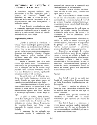 8-51
DISPOSITIVOS DE PROTEÇÃO E
CONTROLE DE CIRCUITOS
A eletricidade, enquanto controlada apro-
priadamente, é de vital importância para a
operação das aeronaves. Quando mal
controlada, ela pode se tornar perigosa e
destrutiva. Pode destruir componentes e até a
própria aeronave. Pode causar danos pessoais, e
até mesmo a morte.
É pois, da maior importância, que todas
as precauções necessárias sejam adotadas para
proteger os circuitos elétricos e as unidades na
aeronave, e conservar esta energia sob controle
adequado durante todo o tempo.
Dispositivos de proteção
Quando a aeronave é construída, é
tomado o maior cuidado para garantir que cada
circuito elétrico seja completamente isolado dos
outros. Uma vez que a aeronave é colocada em
serviço, muitas coisas, se ocorressem, causariam
alterações nos circuitos originais. Algumas
dessas mudanças podem significar sérios
problemas, caso não sejam detectadas e
corrigidas em tempo.
Talvez o problema mais sério num
circuito seja "o curto direto". O termo descreve
uma situação em que algum ponto no circuito,
onde a voltagem total de um sistema esteja
presente, venha a contatar diretamente a massa
ou o lado de retorno do circuito, significando
um caminho sem a devida resistência.
De acordo com a Lei de Ohm, se a resis-
tência num circuito é pequena, a corrente será
grande. Quando um curto direto ocorre, há
excessiva corrente fluindo através da fiação.
Suponha-se que os cabos de uma bateria
para um motor entrem em contato entre si, não
somente o motor pararia de girar, porque a
corrente estaria seguindo pelo "curto", mas iria
se descarregar rapidamente; e haveria perigo de
fogo.
Os cabos da bateria, neste exemplo,
seriam fios muito grossos, capazes de suportar
uma corrente muito alta. A maioria dos fios
utilizados em circuitos elétricos de aeronaves
são consideravelmente mais finos, e sua
capacidade de conduzir corrente é bastante
limitada.
A espessura do fio utilizado em
determinado circuito é estabelecida pela
quantidade de corrente que se espera fluir sob
condições normais de funcionamento.
Qualquer fluxo de corrente excessivo,
como no caso de curto direto, causaria uma
rápida geração de calor.
Se o excessivo fluxo de corrente causado
por um curto for desprezado, o calor continuará
aumentando até ocorrer uma ruptura. É possível
que apenas o fio derreta sem causar maiores da-
nos, entretanto existe a possibilidade de resultar
em danos maiores.
O aquecimento nos fios pode torrar ou
queimar sua isolação e outros fios próximos,
ocasionando mais curtos. Na presença de
vazamentos de óleo ou combustível, pode
ocorrer incêndio.
Para proteger os sistemas elétricos de ae-
ronaves de danos ou falhas, causados por
corrente excessiva, vários tipos de dispositivos
de proteção são instalados nos sistemas.
Fusíveis ("circuit-breakers") e protetores
térmicos são utilizados para estes propósitos.
Dispositivos de proteção de circuito,
conforme implícito no nome, têm um propósito
comum - proteger as unidades e facção no
circuito. Alguns são destinados, primariamente,
para proteger a fiação e abrir o circuito,
interrompendo o fluxo de corrente, no caso de
sobrecarga. Outros são destinados a proteger a
unidade no circuito, interrompendo o fluxo de
entrada na unidade, quando esta apresenta-se
excessivamente aquecida.
Fusíveis
Um fusível é uma tira de metal que
fundirá sob excessivo fluxo de corrente, já que
seu limite de condução é cuidadosamente pré-
determinado.
O fusível é instalado no circuito de
forma que toda a corrente flua através dele. Em
sua maioria, eles são feitos de uma liga de
estanho e bismuto.
Existem outros, que são chamados de
limitadores de corrente; estes são usados
primariamente para seccionar um circuito de
aeronave.
Um fusível funde-se e interrompe o
circuito quando a corrente excede a capacidade
proporcionada por ele, mas um limitador de
corrente suportará uma considerável sobrecarga,
por um certo período de tempo.
 