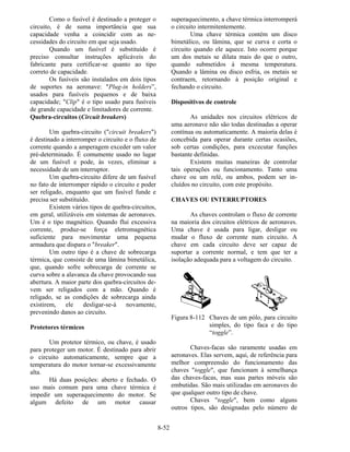 8-52
Como o fusível é destinado a proteger o
circuito, é de suma importância que sua
capacidade venha a coincidir com as ne-
cessidades do circuito em que seja usado.
Quando um fusível é substituído é
preciso consultar instruções aplicáveis do
fabricante para certificar-se quanto ao tipo
correto de capacidade.
Os fusíveis são instalados em dois tipos
de suportes na aeronave: "Plug-in holders”,
usados para fusíveis pequenos e de baixa
capacidade; "Clip" é o tipo usado para fusíveis
de grande capacidade e limitadores de corrente.
Quebra-circuitos (Circuit breakers)
Um quebra-circuito ("circuit breakers")
é destinado a interromper o circuito e o fluxo de
corrente quando a amperagem exceder um valor
pré-determinado. É comumente usado no lugar
de um fusível e pode, às vezes, eliminar a
necessidade de um interruptor.
Um quebra-circuito difere de um fusível
no fato de interromper rápido o circuito e poder
ser religado, enquanto que um fusível funde e
precisa ser substituído.
Existem vários tipos de quebra-circuitos,
em geral, utilizáveis em sistemas de aeronaves.
Um é o tipo magnético. Quando flui excessiva
corrente, produz-se força eletromagnética
suficiente para movimentar uma pequena
armadura que dispara o "breaker".
Um outro tipo é a chave de sobrecarga
térmica, que consiste de uma lâmina bimetálica,
que, quando sofre sobrecarga de corrente se
curva sobre a alavanca da chave provocando sua
abertura. A maior parte dos quebra-circuitos de-
vem ser religados com a mão. Quando é
religado, se as condições de sobrecarga ainda
existirem, ele desligar-se-á novamente,
prevenindo danos ao circuito.
Protetores térmicos
Um protetor térmico, ou chave, é usado
para proteger um motor. É destinado para abrir
o circuito automaticamente, sempre que a
temperatura do motor tornar-se excessivamente
alta.
Há duas posições: aberto e fechado. O
uso mais comum para uma chave térmica é
impedir um superaquecimento do motor. Se
algum defeito de um motor causar
superaquecimento, a chave térmica interromperá
o circuito intermitentemente.
Uma chave térmica contém um disco
bimetálico, ou lâmina, que se curva e corta o
circuito quando ele aquece. Isto ocorre porque
um dos metais se dilata mais do que o outro,
quando submetidos à mesma temperatura.
Quando a lâmina ou disco esfria, os metais se
contraem, retornando à posição original e
fechando o circuito.
Dispositivos de controle
As unidades nos circuitos elétricos de
uma aeronave não são todas destinadas a operar
contínua ou automaticamente. A maioria delas é
concebida para operar durante certas ocasiões,
sob certas condições, para excecutar funções
bastante definidas.
Existem muitas maneiras de controlar
tais operações ou funcionamento. Tanto uma
chave ou um relé, ou ambos, podem ser in-
cluídos no circuito, com este propósito.
CHAVES OU INTERRUPTORES
As chaves controlam o fluxo de corrente
na maioria dos circuitos elétricos de aeronaves.
Uma chave é usada para ligar, desligar ou
mudar o fluxo de corrente num circuito. A
chave em cada circuito deve ser capaz de
suportar a corrente normal, e tem que ter a
isolação adequada para a voltagem do circuito.
Figura 8-112 Chaves de um pólo, para circuito
simples, do tipo faca e do tipo
“toggle”.
Chaves-facas são raramente usadas em
aeronaves. Elas servem, aqui, de referência para
melhor compreensão do funcionamento das
chaves "toggle", que funcionam à semelhança
das chaves-facas, mas suas partes móveis são
embutidas. São mais utilizadas em aeronaves do
que qualquer outro tipo de chave.
Chaves "toggle", bem como alguns
outros tipos, são designadas pelo número de
 