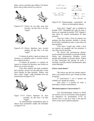 8-53
pólos, cursos e posições que tenham. Um desses
pólos está no braço móvel ou contactor.
Figura 8-113 Chaves de um pólo, para dois
circuitos, do tipo faca e do tipo
“toggle”.
Figura 8-114 Chaves bipolares para circuito
simples, do tipo faca e do tipo
“toggle”.
O número de pólos é igual ao número de
circuitos, ou caminhos para a corrente através
dos contatos da chave.
O número de posições é o número de
lugares ou contatos de descanso, que fecham ou
abrem um ou mais circuitos.
Uma chave bipolar que pode completar
dois circuitos, um por vez em cada pólo, é uma
chave bipolar de duas posições. Ambas, uma
faca e outra “toggle”, estão ilustradas com esta
caracteristica na figura 8-115.
Figura 8-115 Chaves bipolares de duas
posições, do tipo faca e do tipo
“toggle” .
As representações esquemáticas para as
chaves mais comumente usadas são mostradas
na figura 8-116.
Figura 8-116 Representação esquemática de
chaves ou interruptores típicos.
Uma chave "toggle" que se mantém na
posição "OFF" (desligada) por ação de mola, e
precisa ser segurada na posição "ON" (ligada) é
uma chave de contato momentâneo de duas
posições.
Uma que venha a ficar em repouso em
qualquer das duas posições, abrindo o circuito
de um lado e fechando do outro, é uma chave de
duas posições.
Uma chave “toggle”,que venha a ficar
em repouso em qualquer das três posições, é
uma chave de três posições.
Há chaves que permanecem abertas,
exceto quando pressionadas na posição fechada.
Outras que permanecem fechadas, exceto
quando pressionadas na posição aberta. Ambos
os tipos funcionam por pressão de mola, e
retornam à posição normal imediatamente após
serem liberadas.
Chaves “push-button”
São chaves que tem um contato estacio-
nário e um contato móvel, que é fixado no botão
de apertar.
O "push-button" é em si mesmo um
isolador ou é isolado do contato.
Esta chave é à pressão de mola, e
destinada a contatos momentâneos.
Microinterruptores (“microswitches")
Um microinterruptor fechará ou abrirá
um circuito com um movimento muito pequeno
do dispositivo de acionamento (1/16" ou
menos). Isto é o que dá o nome a este tipo de
chave, já que micro significa pequeno.
 