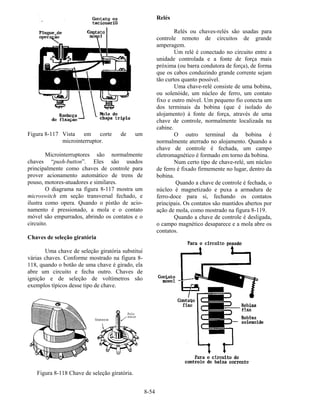 8-54
Figura 8-117 Vista em corte de um
microinterruptor.
Microinterruptores são normalmente
chaves “push-button”. Eles são usados
principalmente como chaves de controle para
prover acionamento automático de trens de
pouso, motores-atuadores e similares.
O diagrama na figura 8-117 mostra um
microswitch em seção transversal fechado, e
ilustra como opera. Quando o pistão de acio-
namento é pressionado, a mola e o contato
móvel são empurrados, abrindo os contatos e o
circuito.
Chaves de seleção giratória
Uma chave de seleção giratória substitui
várias chaves. Conforme mostrado na figura 8-
118, quando o botão de uma chave é girado, ela
abre um circuito e fecha outro. Chaves de
ignição e de seleção de voltímetros são
exemplos típicos desse tipo de chave.
Figura 8-118 Chave de seleção giratória.
Relés
Relés ou chaves-relés são usadas para
controle remoto de circuitos de grande
amperagem.
Um relé é conectado no circuito entre a
unidade controlada e a fonte de força mais
próxima (ou barra condutora de força), de forma
que os cabos conduzindo grande corrente sejam
tão curtos quanto possível.
Uma chave-relé consiste de uma bobina,
ou solenóide, um núcleo de ferro, um contato
fixo e outro móvel. Um pequeno fio conecta um
dos terminais da bobina (que é isolado do
alojamento) à fonte de força, através de uma
chave de controle, normalmente localizada na
cabine.
O outro terminal da bobina é
normalmente aterrado no alojamento. Quando a
chave de controle é fechada, um campo
eletromagnético é formado em torno da bobina.
Num certo tipo de chave-relé, um núcleo
de ferro é fixado firmemente no lugar, dentro da
bobina.
Quando a chave de controle é fechada, o
núcleo é magnetizado e puxa a armadura de
ferro-doce para si, fechando os contatos
principais. Os contatos são mantidos abertos por
ação de mola, como mostrado na figura 8-119.
Quando a chave de controle é desligada,
o campo magnético desaparece e a mola abre os
contatos.
 