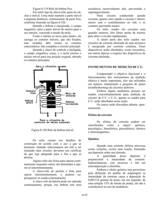 8-55
Figura 8-119 Relé de bobina fixa.
Em outro tipo de chave-relé, parte do nú-
cleo é móvel. Uma mola mantém a parte móvel
a pequena distância, externamente da parte fixa,
conforme ilustrado na figura 8-120.
Quando a bobina é energizada, o campo
magnético atrai a parte móvel do núcleo para o
seu interior, vencendo a tensão da mola.
Como o núcleo se move para dentro, ele
carrega os contatos móveis, que são fixados,
mas isolados dele contra os contatos
estacionários. Isto completa o circuito principal.
Quando a chave de controle é desligada,
o campo magnético cessa, e a mola retorna o
núcleo móvel para sua posição original, abrindo
os contatos principais.
Figura 8-120 Relé de bobina móvel.
Os relés variam nos detalhes de
construção de acordo com o uso a que se
destinam. Quando selecionamos um relé a ser
instalado num circuito, devemos nos certificar
de que seja adequado para o fim a que se
destina.
Alguns relés são feitos para operar conti-
nuamente enquanto outros são destinados a ope-
rar só intermitentemente.
A chave-relé de partida é feita para
operar intermitentemente, e poderia su-
peraquecer se usada continuamente.
A chave relé da bateria pode ser operada
continuamente, porque sua bobina tem uma
resistência razoavelmente alta, prevenindo o
superaquecimento.
Num circuito conduzindo grande
corrente, quanto mais rápido o circuito é aberto,
menor será o centelhamento no relé, e os
contatos queimarão menos.
Os relés, usados em circuitos com
grandes motores, têm fortes molas de retorno
para abrir o circuito rapidamente.
A maior parte dos relés usados nos
circuitos de corrente alternada de uma aeronave
é energizada por corrente contínua. Estes
dispositivos serão abordados, como necessário,
em outros tópicos a respeito dos dispositivos de
corrente alternada.
INSTRUMENTOS DE MEDIÇÃO DE C.C.
Compreender o objetivo funcional e o
funcionamento dos instrumentos de medição
elétrica é muito importante, eles são utilizados
em reparos, manutenção e pesquisa de panes
(troubleshooting) de circuitos elétricos.
Embora alguns medidores possam ser
usados concomitantemente para medição de
circuito de C.C. e C.A., apenas os usados para
C.C. serão abordados nesta seção.
Os outros serão discutidos adiante, opor-
tunamente.
Efeitos da corrente
Os efeitos da corrente podem ser
classificados como a seguir: químico,
psicológico, fotoelétrico, piezoelétrico, térmico
e eletromagnético.
Químico
Quando uma corrente elétrica atravessa
certas soluções, ocorre uma reação, formando
um depósitio sobre um eletrodo.
A quantidade desse depósito é
proporcional a intensidade da corrente.
Industrialmente, este processo é útil em
eletrodeposição e eletrólise.
Embora o efeito químico seja proveitoso
pela definição do padrão de amperagem (a
intensidade da corrente causa a deposição de
0,001118 gramas de prata, em um segundo, de
uma solução 15% de nitrato de prata), ela não é
considerável no uso de medidores.
 