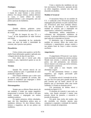 8-56
Fisiológico
O efeito fisiológico da corrente refere-se
à reação do corpo humano a uma corrente
elétrica. Um choque elétrico, embora doloroso
às vezes, é muito difícil de avaliar
quantitativamente e, por conseguinte, sem uso
prático para uso de medidores.
Fotoelétrico
Quando elétrons golpeiam certos
materiais uma incandescência aparece no ponto
de contato.
O tubo de imagem de uma TV e o
"scope" de um equipamento de radar ilustram
este efeito.
Usar a intensidade da luz, produzida
como um meio de medir a intensidade da
corrente, não é preciso nem prático.
Piezoelétrico
Certos cristais como quartzo e sal de Ro-
chelle ficam deformados quando é aplicada uma
voltagem através de duas de suas faces.
Este efeito não é visível pelo olho
humano, é pois, impraticável quanto ao uso de
medidores.
Térmico
Quando flui corrente através de um
resistor, produz-se calor. A quantidade de calor
produzida é igual a I2R.
Esta relação estabelece que o calor varia
de acordo com o quadrado da corrente. São
comuns os medidores que empregam o efeito
térmico no seu funcionamento.
Eletromagnético
Sempre que os elétrons fluem através de
um condutor é criado um campo magnético
proporcional à corrente. Este efeito é útil para
medir corrente e empregado em muitos
medidores práticos.
Os quatro primeiros efeitos abordados,
aqui, não têm importância prática para os
medidores elétricos. Os dois últimos efeitos,
térmico e magnético, são de uso prático em
medidores.
Como a maioria dos medidores em uso
tem movimentos D'Arsonval, operando devido
ao efeito magnético, somente este tipo será
discutido em detalhes.
Medidor d’Arsonval
O mecanismo básico de um medidor de
C.C. é conhecido como D'Arsonval porque foi
empregado pela primeira vez pelo cientista fran-
cês, D'Arsonval, para fazer medição elétrica.
Este tipo de mecanismo é um dispositivo
medidor de corrente, que é empregado em
amperímetros, voltímetros e ohmímetros.
Basicamente, ambos, amperímetro e
voltímetro são instrumentos medidores de
corrente. A principal diferença é a maneira pela
qual cada um é conectado no circuito.
O ohmímetro, que é basicamente um
medidor de corrente, difere dos outros dois
(voltímetro e amperímetro), porque contém a
sua própria fonte de força e outros circuitos
auxiliares.
Amperímetro
O amperímetro D'Arsonval é um instru-
mento destinado à medição da corrente contínua
fluindo num circuito, e consiste das seguintes
partes: um imã permanente, um elemento
móvel, mancal e um estojo que inclui terminais,
um mostrador e parafusos.
Cada parte e suas funções serão
abordadas a seguir.
O imã permanente fornece o campo
magnético, que reagirá, provocado pelo
elemento móvel.
O elemento móvel é montado de tal for-
ma, que fica livre para girar quando energizado
pela corrente que irá medir, através de um
ponteiro que se movimenta sobre uma escala
calibrada, e é fixado no elemento móvel.
Um mecanismo de bobina móvel é
mostrado na figura 8-121.
O elemento de controle é uma mola, ou
molas, cuja função principal é manter uma
posição inicial do ponteiro, e retorná-lo à
posição de descanso.
Em geral, duas molas são usadas; elas
são enroladas em direções opostas para
compensar a expansão e contração do material,
devido à variação de temperatura.
 