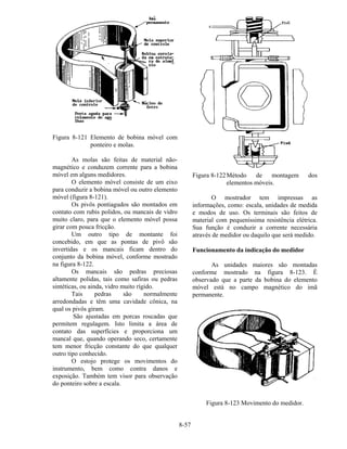 8-57
Figura 8-121 Elemento de bobina móvel com
ponteiro e molas.
As molas são feitas de material não-
magnético e conduzem corrente para a bobina
móvel em alguns medidores.
O elemento móvel consiste de um eixo
para conduzir a bobina móvel ou outro elemento
móvel (figura 8-121).
Os pivôs pontiagudos são montados em
contato com rubis polidos, ou mancais de vidro
muito claro, para que o elemento móvel possa
girar com pouca fricção.
Um outro tipo de montante foi
concebido, em que as pontas de pivô são
invertidas e os mancais ficam dentro do
conjunto da bobina móvel, conforme mostrado
na figura 8-122.
Os mancais são pedras preciosas
altamente polidas, tais como safiras ou pedras
sintéticas, ou ainda, vidro muito rígido.
Tais pedras são normalmente
arredondadas e têm uma cavidade cônica, na
qual os pivôs giram.
São ajustadas em porcas roscadas que
permitem regulagem. Isto limita a área de
contato das superfícies e proporciona um
mancal que, quando operando seco, certamente
tem menor fricção constante do que qualquer
outro tipo conhecido.
O estojo protege os movimentos do
instrumento, bem como contra danos e
exposição. Também tem visor para observação
do ponteiro sobre a escala.
Figura 8-122Método de montagem dos
elementos móveis.
O mostrador tem impressas as
informações, como: escala, unidades de medida
e modos de uso. Os terminais são feitos de
material com pequeníssima resistência elétrica.
Sua função é conduzir a corrente necessária
através de medidor ou daquilo que será medido.
Funcionamento da indicação do medidor
As unidades maiores são montadas
conforme mostrado na figura 8-123. É
observado que a parte da bobina do elemento
móvel está no campo magnético do imã
permanente.
Figura 8-123 Movimento do medidor.
 
